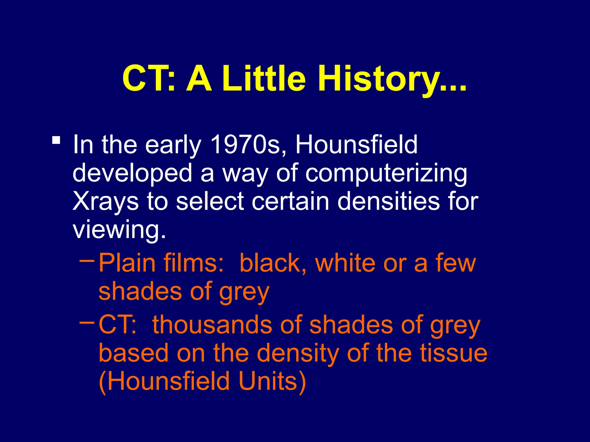 CT: A Little History...
 In the early 1970s, Hounsfield
developed a way of computerizing
Xrays to select certain densities for
viewing.
–Plain films: black, white or a few
shades of grey
–CT: thousands of shades of grey
based on the density of the tissue
(Hounsfield Units)
 