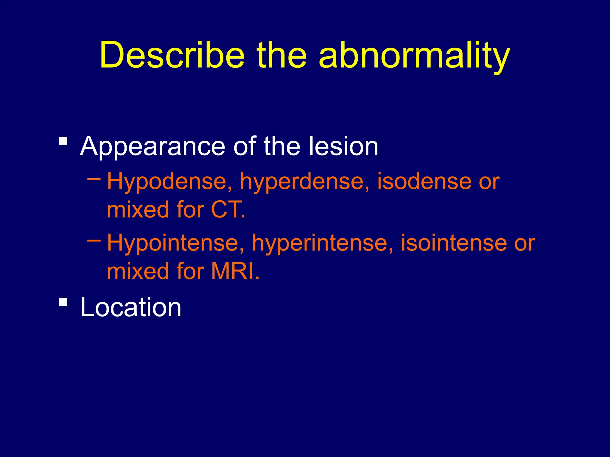 Describe the abnormality
 Appearance of the lesion
– Hypodense, hyperdense, isodense or
mixed for CT.
– Hypointense, hyperintense, isointense or
mixed for MRI.
 Location
 