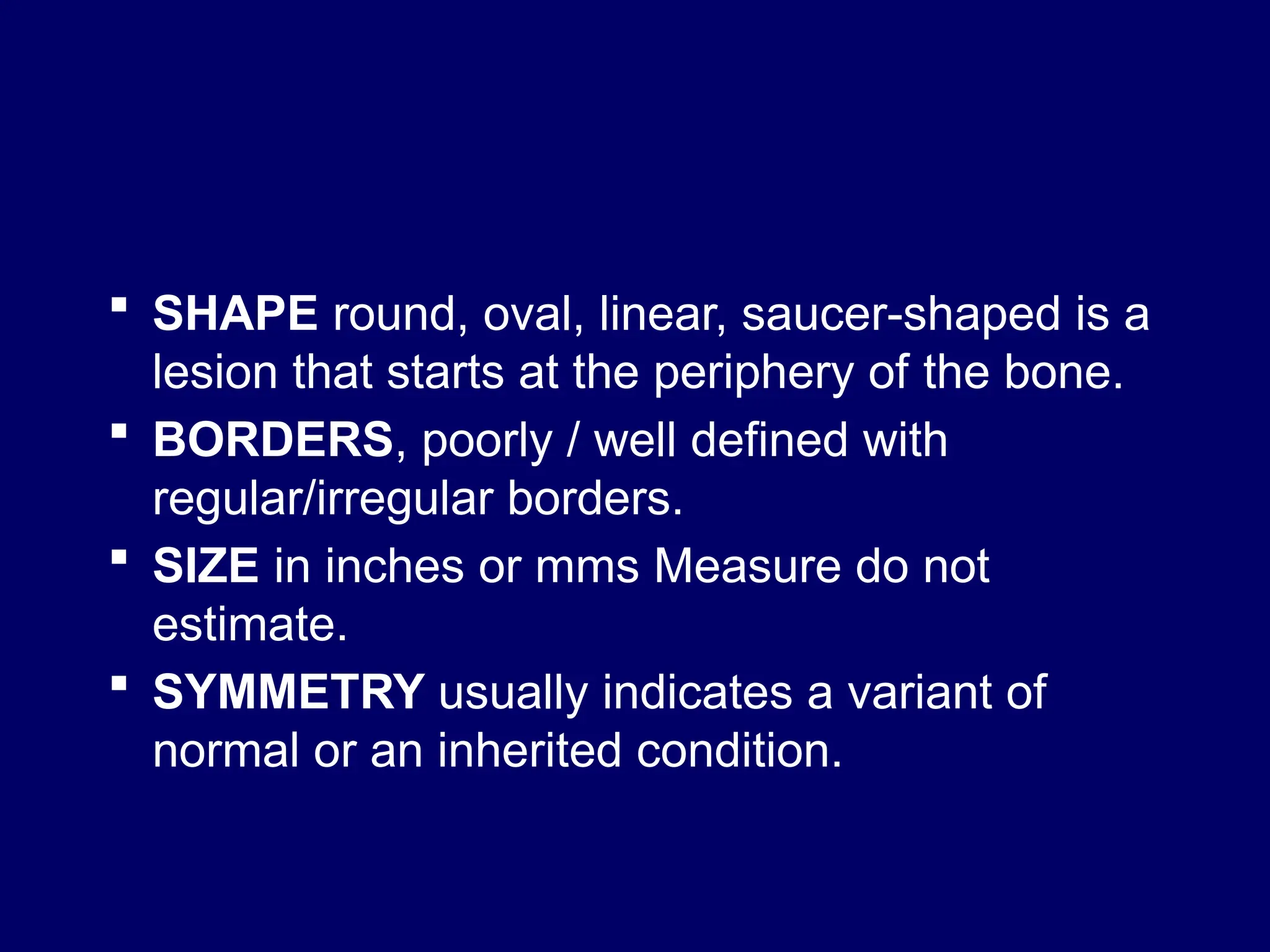  SHAPE round, oval, linear, saucer-shaped is a
lesion that starts at the periphery of the bone.
 BORDERS, poorly / well defined with
regular/irregular borders.
 SIZE in inches or mms Measure do not
estimate.
 SYMMETRY usually indicates a variant of
normal or an inherited condition.
 
