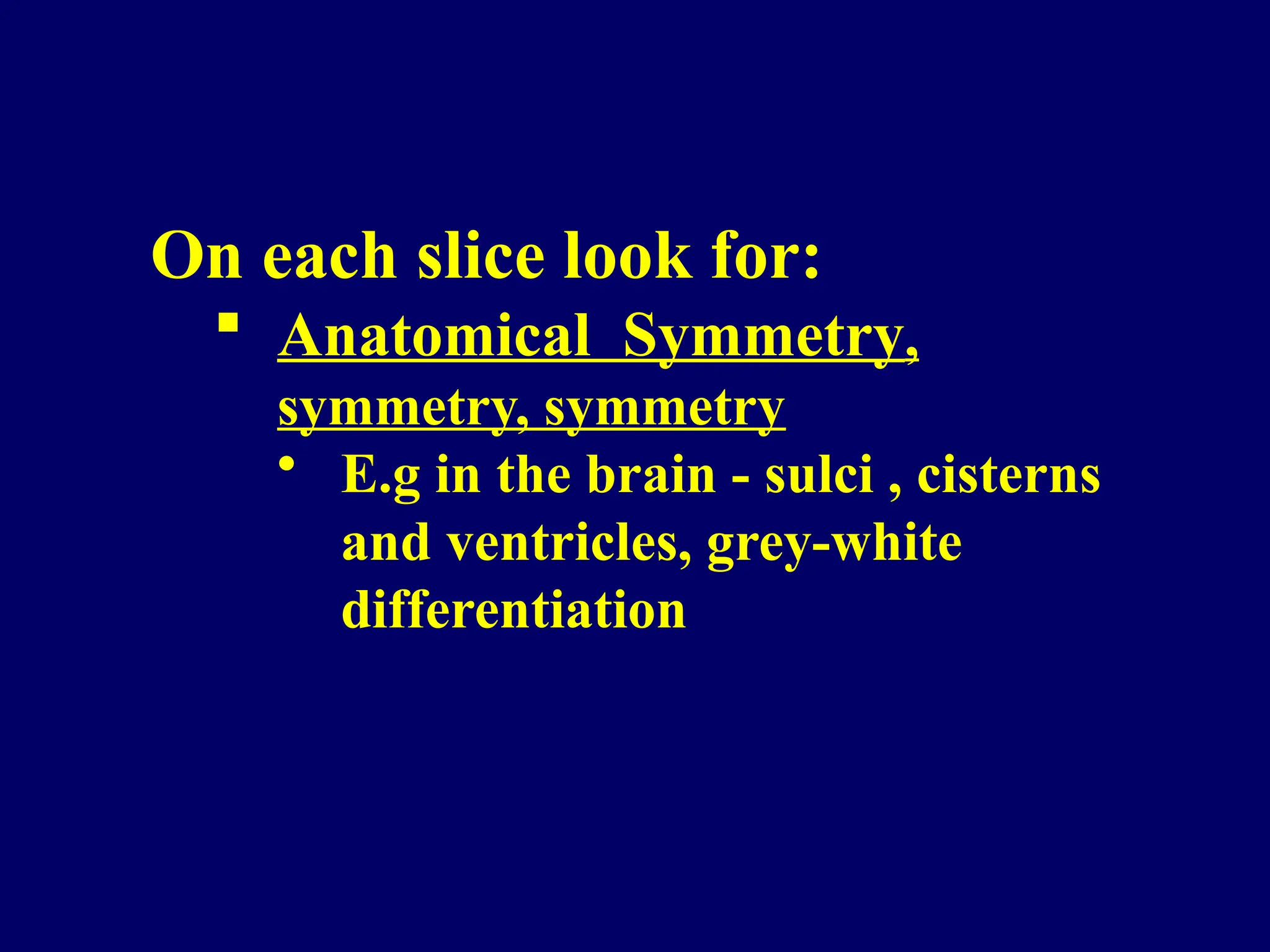 On each slice look for:
 Anatomical Symmetry,
symmetry, symmetry
• E.g in the brain - sulci , cisterns
and ventricles, grey-white
differentiation
 