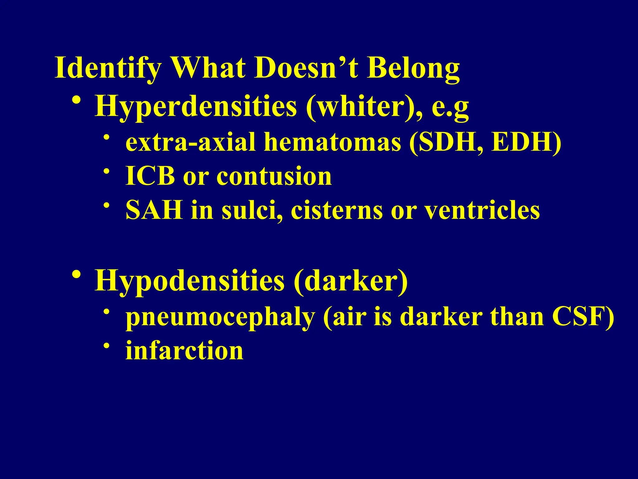 Identify What Doesn’t Belong
• Hyperdensities (whiter), e.g
• extra-axial hematomas (SDH, EDH)
• ICB or contusion
• SAH in sulci, cisterns or ventricles
• Hypodensities (darker)
• pneumocephaly (air is darker than CSF)
• infarction
 