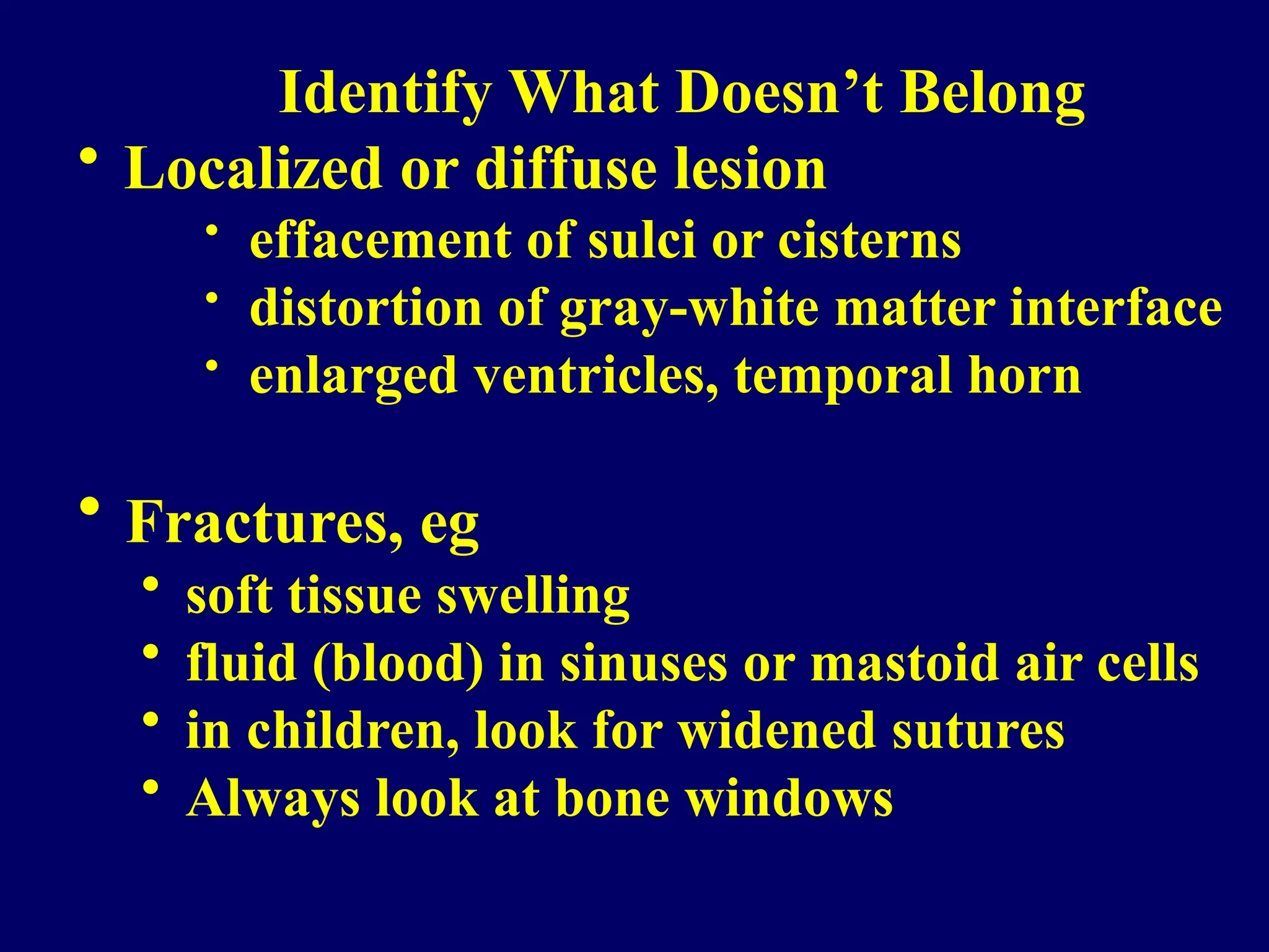 Identify What Doesn’t Belong
• Localized or diffuse lesion
• effacement of sulci or cisterns
• distortion of gray-white matter interface
• enlarged ventricles, temporal horn
• Fractures, eg
• soft tissue swelling
• fluid (blood) in sinuses or mastoid air cells
• in children, look for widened sutures
• Always look at bone windows
 