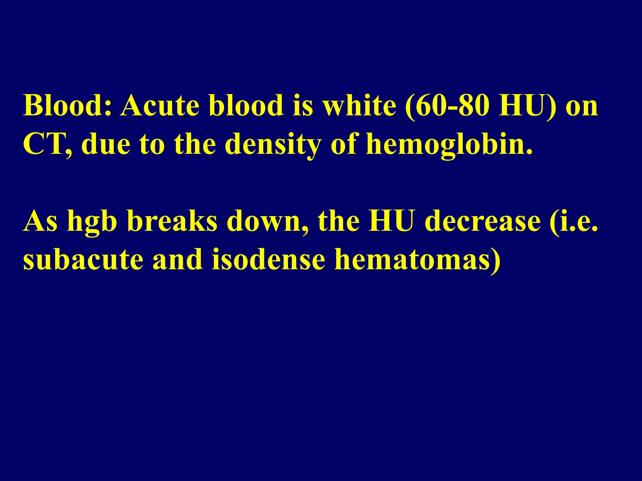 Blood: Acute blood is white (60-80 HU) on
CT, due to the density of hemoglobin.
As hgb breaks down, the HU decrease (i.e.
subacute and isodense hematomas)
 