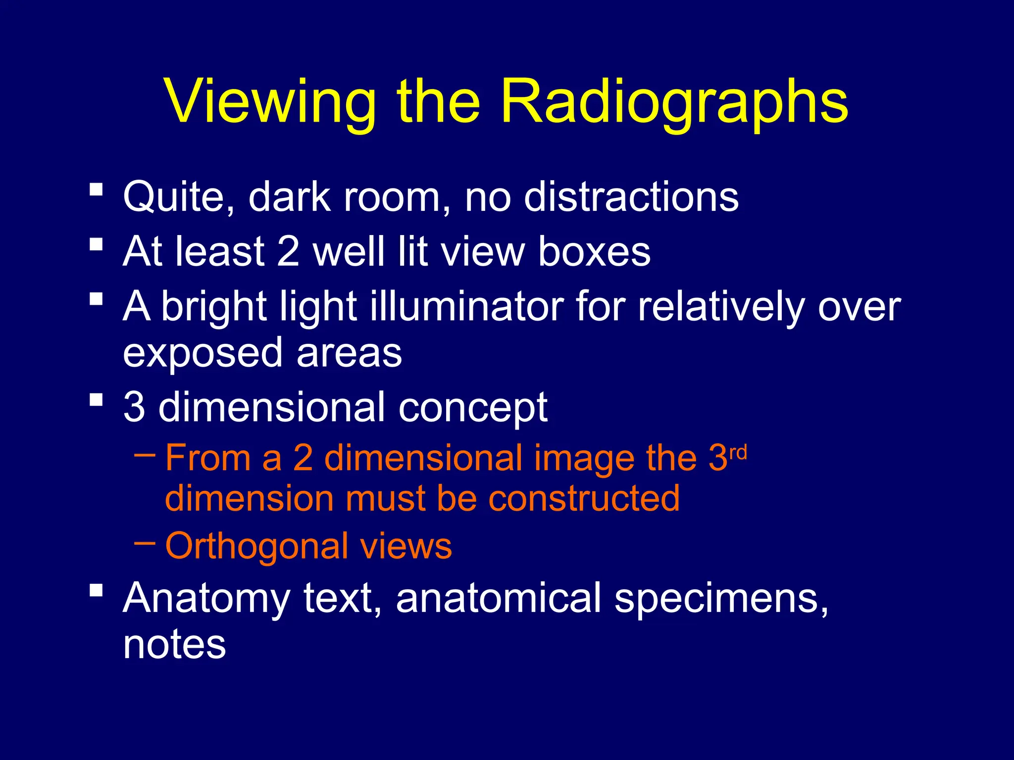 Viewing the Radiographs
 Quite, dark room, no distractions
 At least 2 well lit view boxes
 A bright light illuminator for relatively over
exposed areas
 3 dimensional concept
– From a 2 dimensional image the 3rd
dimension must be constructed
– Orthogonal views
 Anatomy text, anatomical specimens,
notes
 