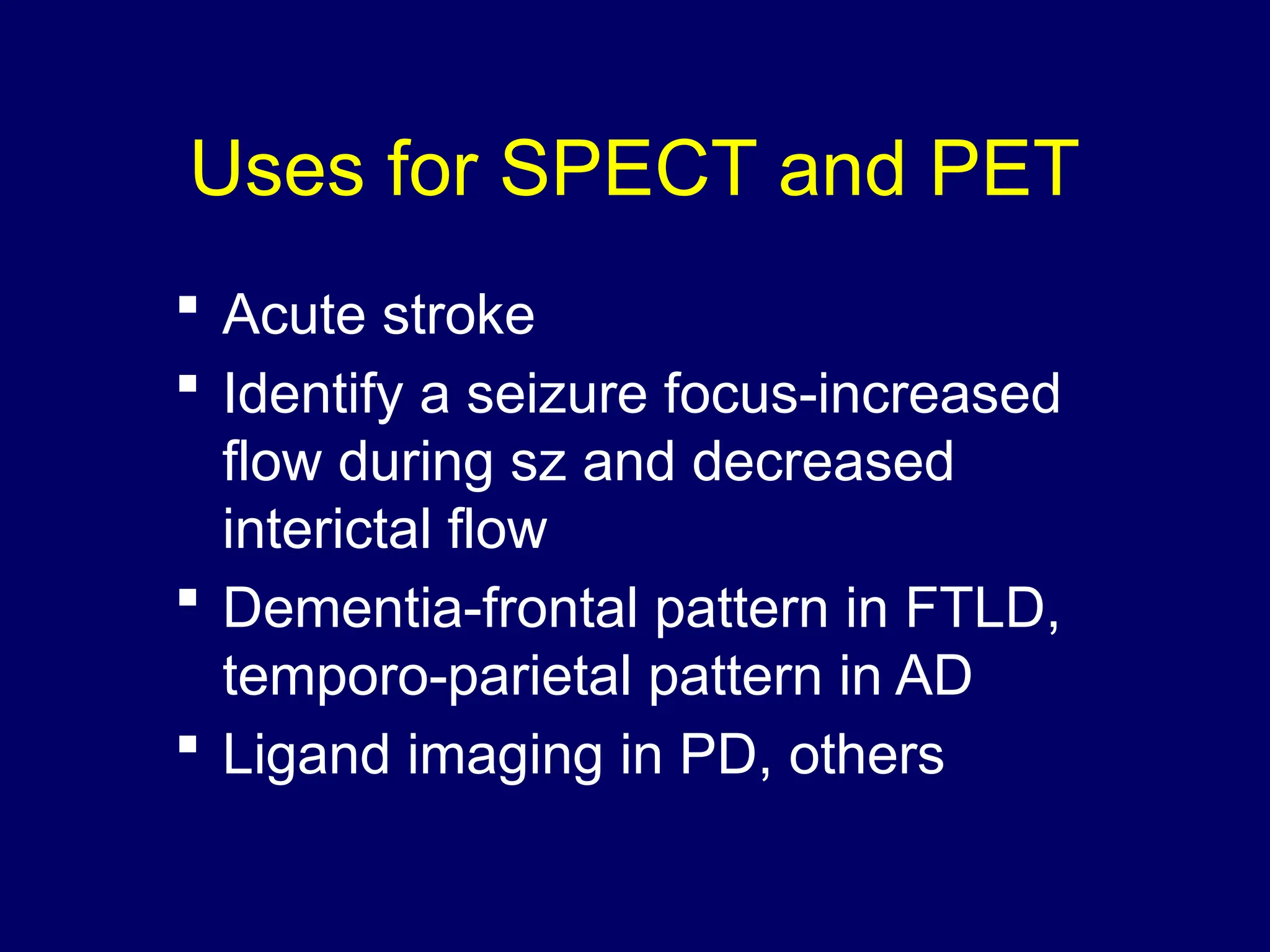 Uses for SPECT and PET
 Acute stroke
 Identify a seizure focus-increased
flow during sz and decreased
interictal flow
 Dementia-frontal pattern in FTLD,
temporo-parietal pattern in AD
 Ligand imaging in PD, others
 