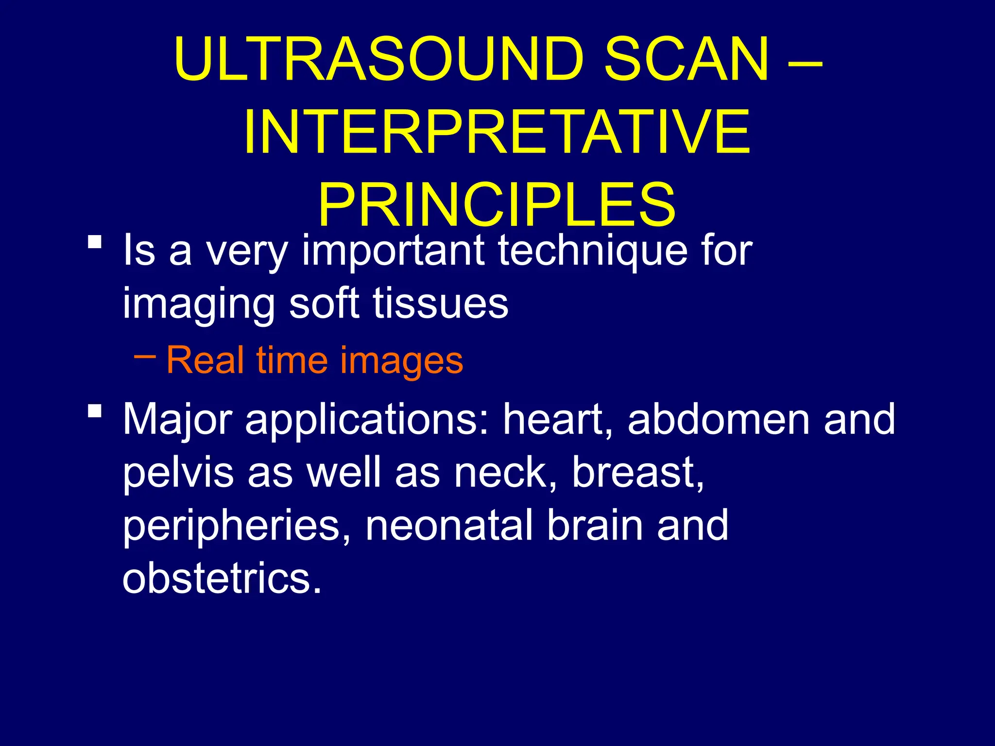 ULTRASOUND SCAN –
INTERPRETATIVE
PRINCIPLES
 Is a very important technique for
imaging soft tissues
– Real time images
 Major applications: heart, abdomen and
pelvis as well as neck, breast,
peripheries, neonatal brain and
obstetrics.
 