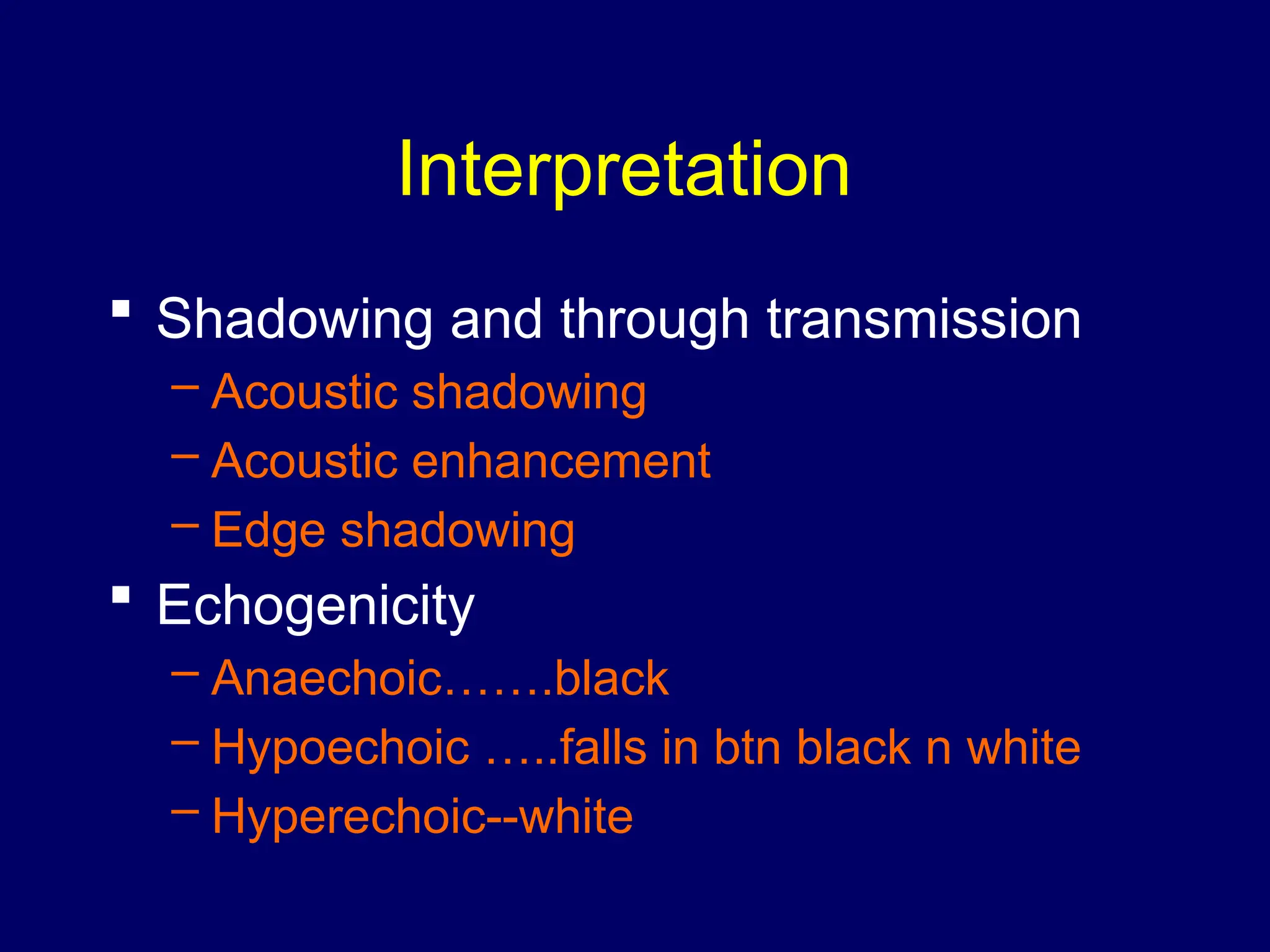 Interpretation
 Shadowing and through transmission
– Acoustic shadowing
– Acoustic enhancement
– Edge shadowing
 Echogenicity
– Anaechoic…….black
– Hypoechoic …..falls in btn black n white
– Hyperechoic--white
 