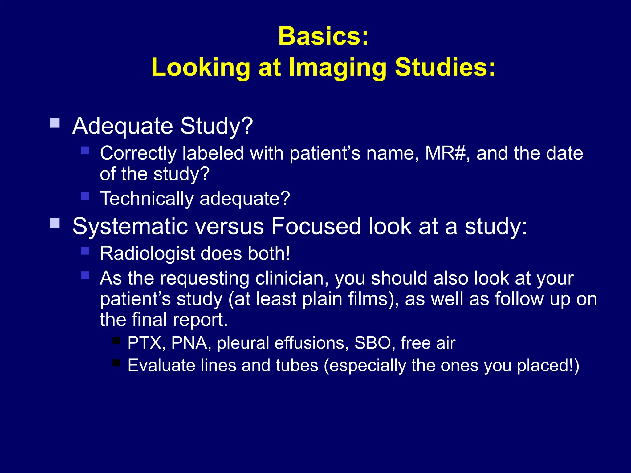 Basics:
Looking at Imaging Studies:
 Adequate Study?
 Correctly labeled with patient’s name, MR#, and the date
of the study?
 Technically adequate?
 Systematic versus Focused look at a study:
 Radiologist does both!
 As the requesting clinician, you should also look at your
patient’s study (at least plain films), as well as follow up on
the final report.
 PTX, PNA, pleural effusions, SBO, free air
 Evaluate lines and tubes (especially the ones you placed!)
 
