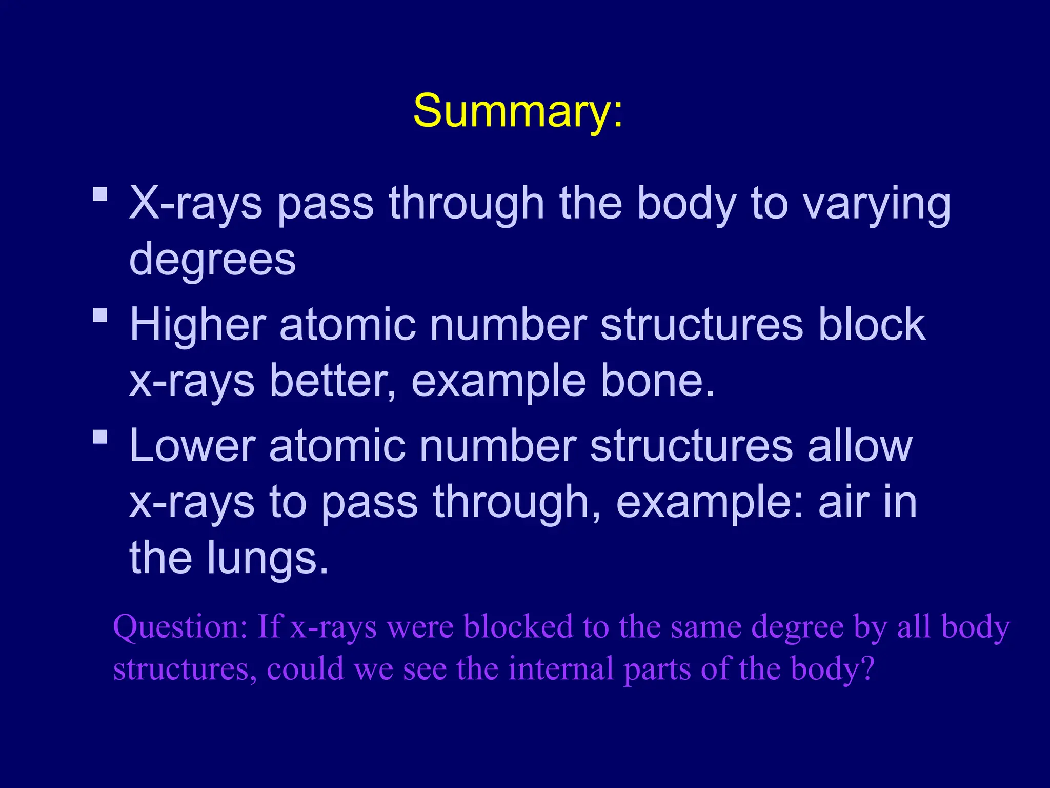 Summary:
 X-rays pass through the body to varying
degrees
 Higher atomic number structures block
x-rays better, example bone.
 Lower atomic number structures allow
x-rays to pass through, example: air in
the lungs.
Question: If x-rays were blocked to the same degree by all body
structures, could we see the internal parts of the body?
 
