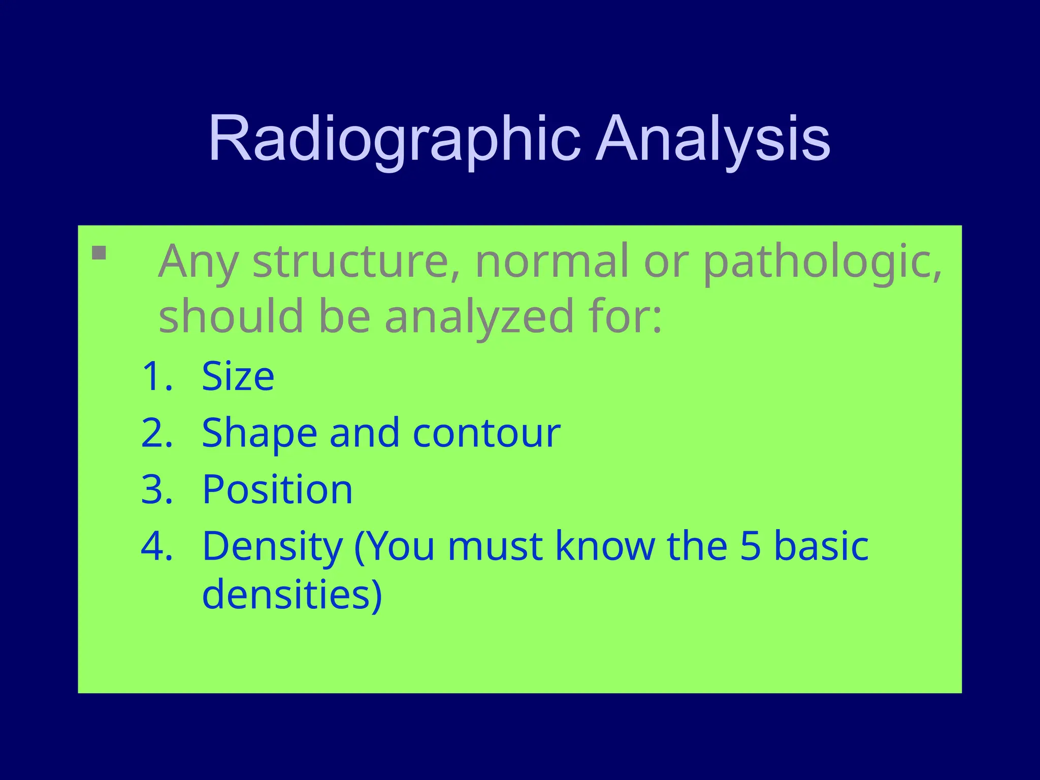 Radiographic Analysis
 Any structure, normal or pathologic,
should be analyzed for:
1. Size
2. Shape and contour
3. Position
4. Density (You must know the 5 basic
densities)
 