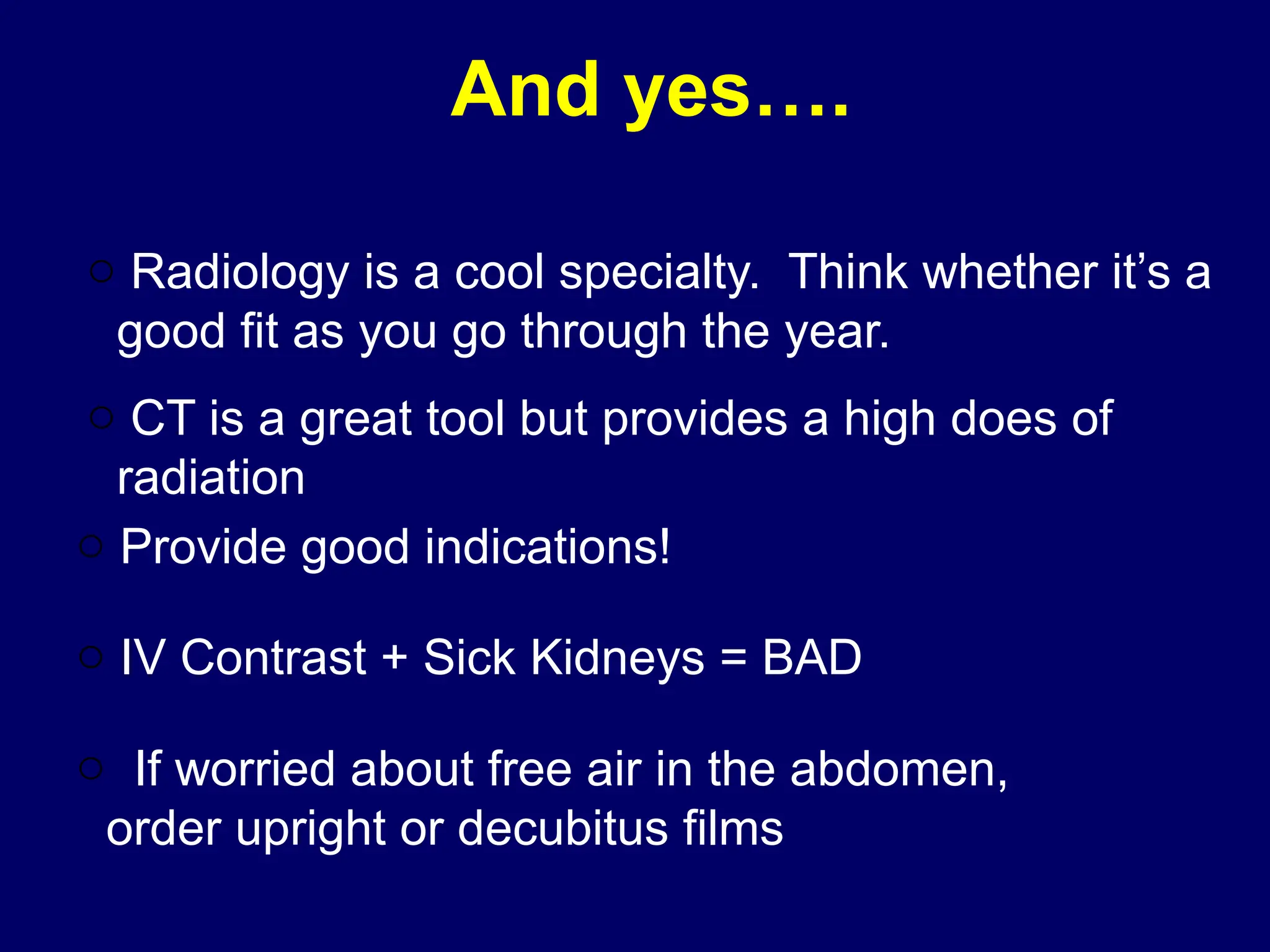 And yes….
o CT is a great tool but provides a high does of
radiation
o Provide good indications!
o IV Contrast + Sick Kidneys = BAD
o If worried about free air in the abdomen,
order upright or decubitus films
o Radiology is a cool specialty. Think whether it’s a
good fit as you go through the year.
 