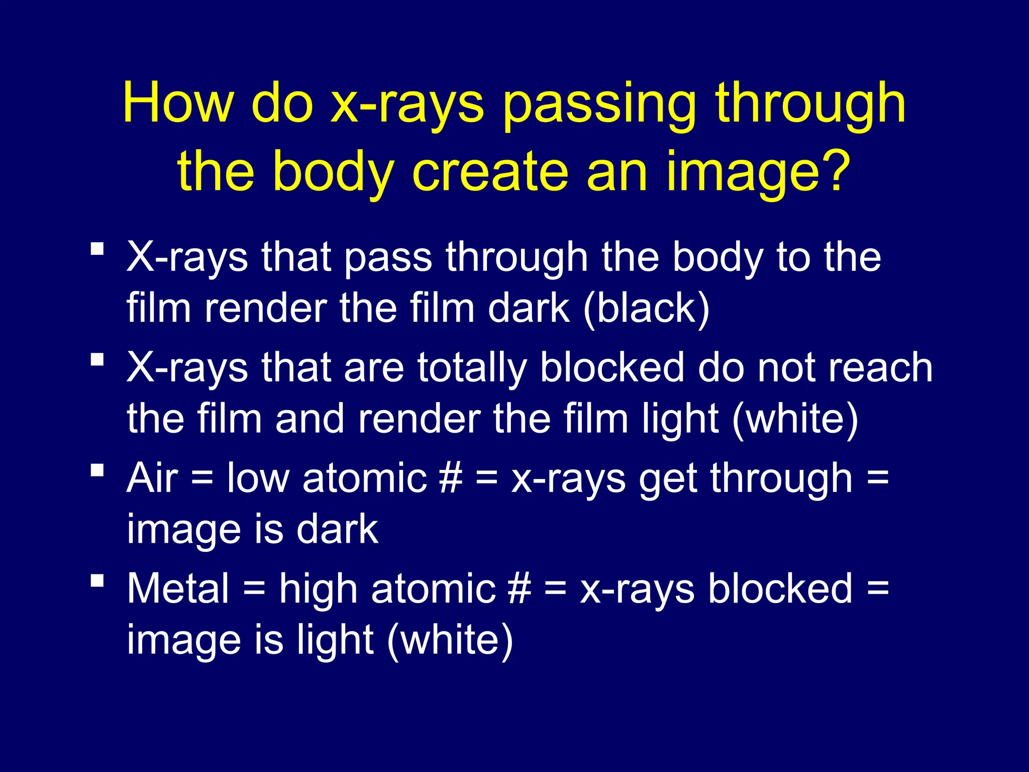 How do x-rays passing through
the body create an image?
 X-rays that pass through the body to the
film render the film dark (black)
 X-rays that are totally blocked do not reach
the film and render the film light (white)
 Air = low atomic # = x-rays get through =
image is dark
 Metal = high atomic # = x-rays blocked =
image is light (white)
 