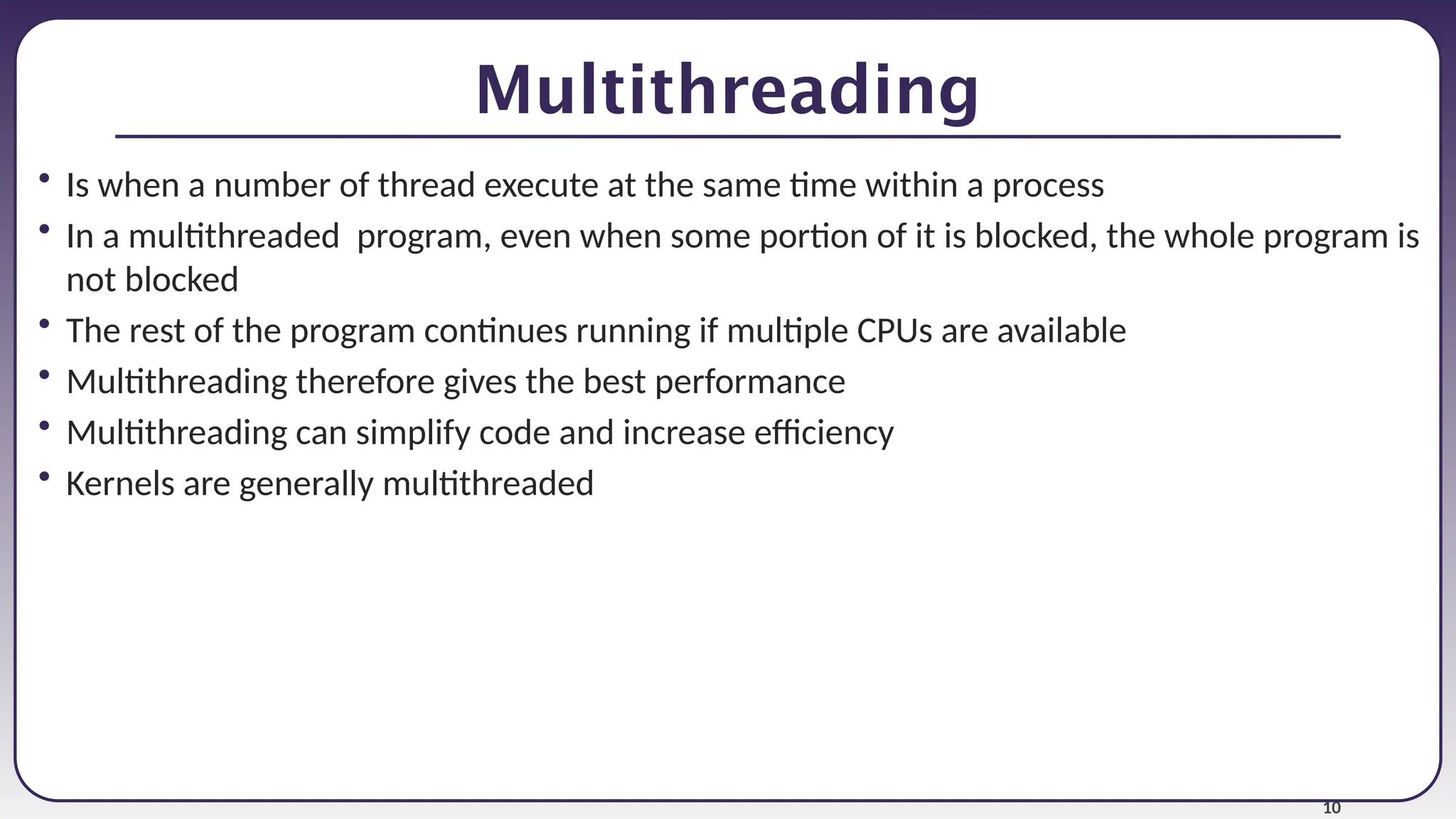10
Multithreading
• Is when a number of thread execute at the same time within a process
• In a multithreaded program, even when some portion of it is blocked, the whole program is
not blocked
• The rest of the program continues running if multiple CPUs are available
• Multithreading therefore gives the best performance
• Multithreading can simplify code and increase efficiency
• Kernels are generally multithreaded
 