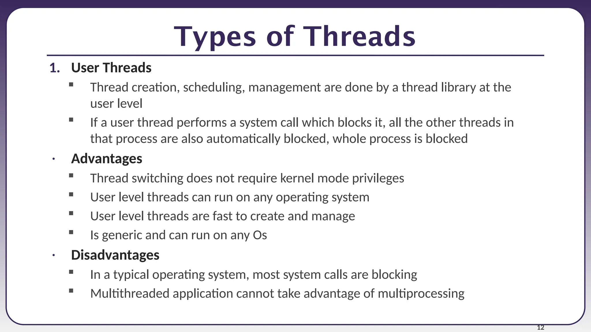 12
Types of Threads
1. User Threads
 Thread creation, scheduling, management are done by a thread library at the
user level
 If a user thread performs a system call which blocks it, all the other threads in
that process are also automatically blocked, whole process is blocked
• Advantages
 Thread switching does not require kernel mode privileges
 User level threads can run on any operating system
 User level threads are fast to create and manage
 Is generic and can run on any Os
• Disadvantages
 In a typical operating system, most system calls are blocking
 Multithreaded application cannot take advantage of multiprocessing
 