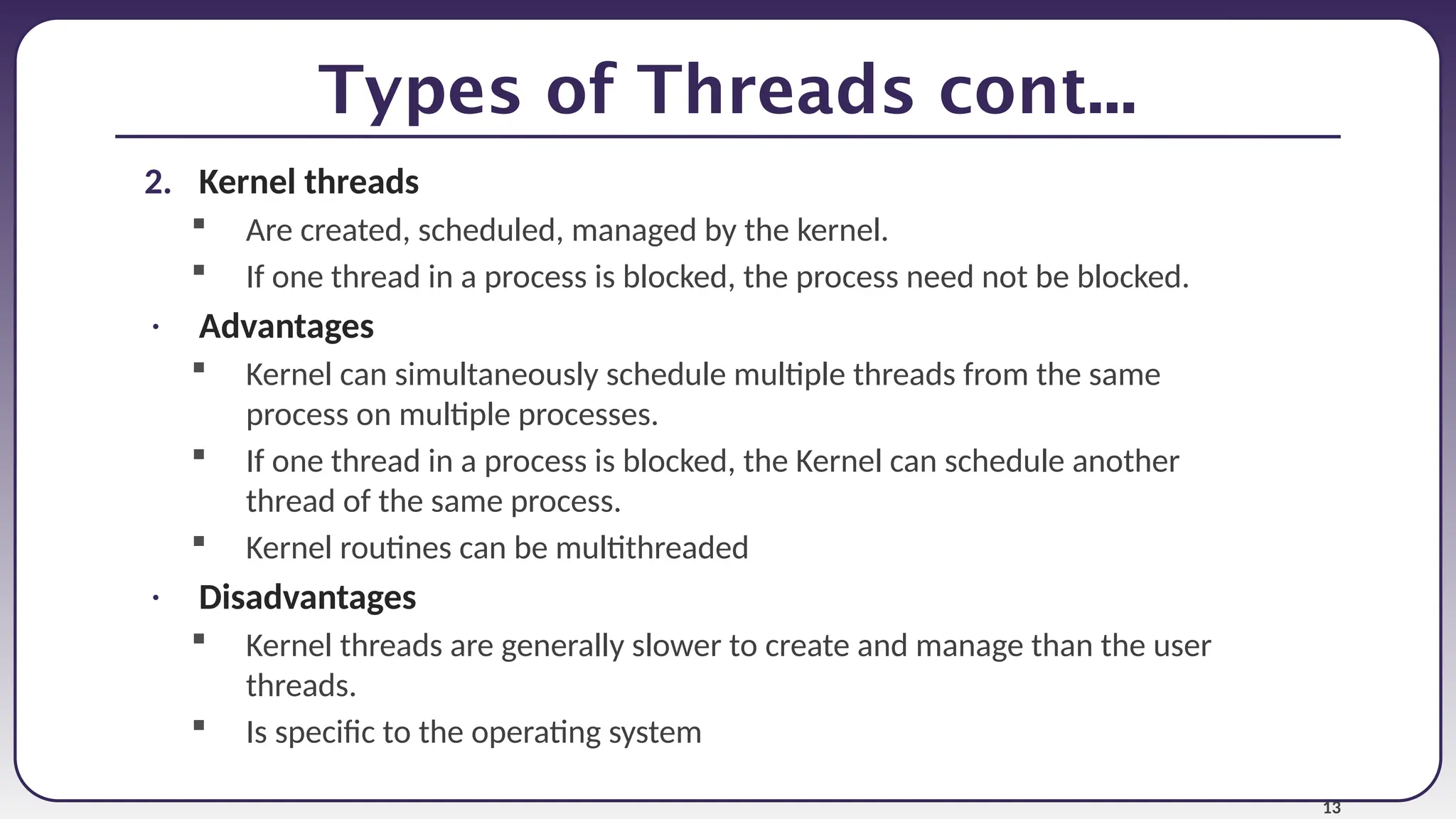 13
Types of Threads cont...
2. Kernel threads
 Are created, scheduled, managed by the kernel.
 If one thread in a process is blocked, the process need not be blocked.
• Advantages
 Kernel can simultaneously schedule multiple threads from the same
process on multiple processes.
 If one thread in a process is blocked, the Kernel can schedule another
thread of the same process.
 Kernel routines can be multithreaded
• Disadvantages
 Kernel threads are generally slower to create and manage than the user
threads.
 Is specific to the operating system
 