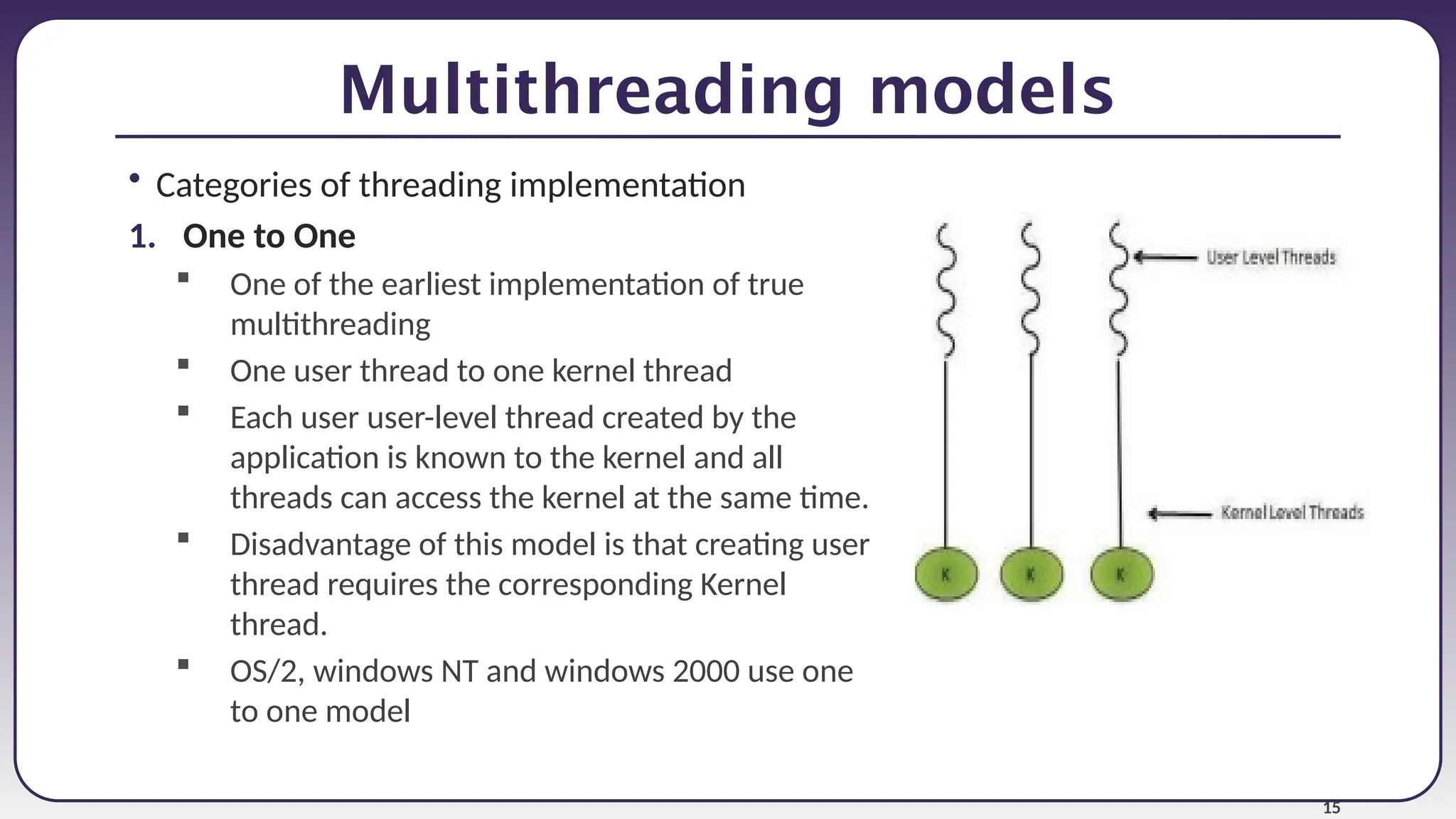 15
Multithreading models
• Categories of threading implementation
1. One to One
 One of the earliest implementation of true
multithreading
 One user thread to one kernel thread
 Each user user-level thread created by the
application is known to the kernel and all
threads can access the kernel at the same time.
 Disadvantage of this model is that creating user
thread requires the corresponding Kernel
thread.
 OS/2, windows NT and windows 2000 use one
to one model
 