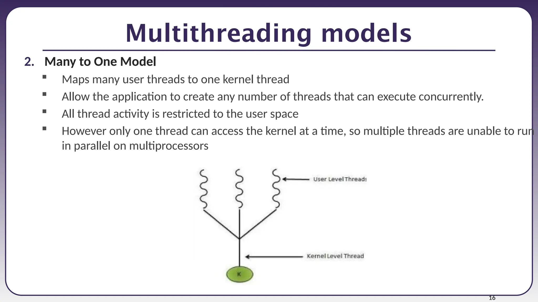 16
Multithreading models
2. Many to One Model
 Maps many user threads to one kernel thread
 Allow the application to create any number of threads that can execute concurrently.
 All thread activity is restricted to the user space
 However only one thread can access the kernel at a time, so multiple threads are unable to run
in parallel on multiprocessors
 