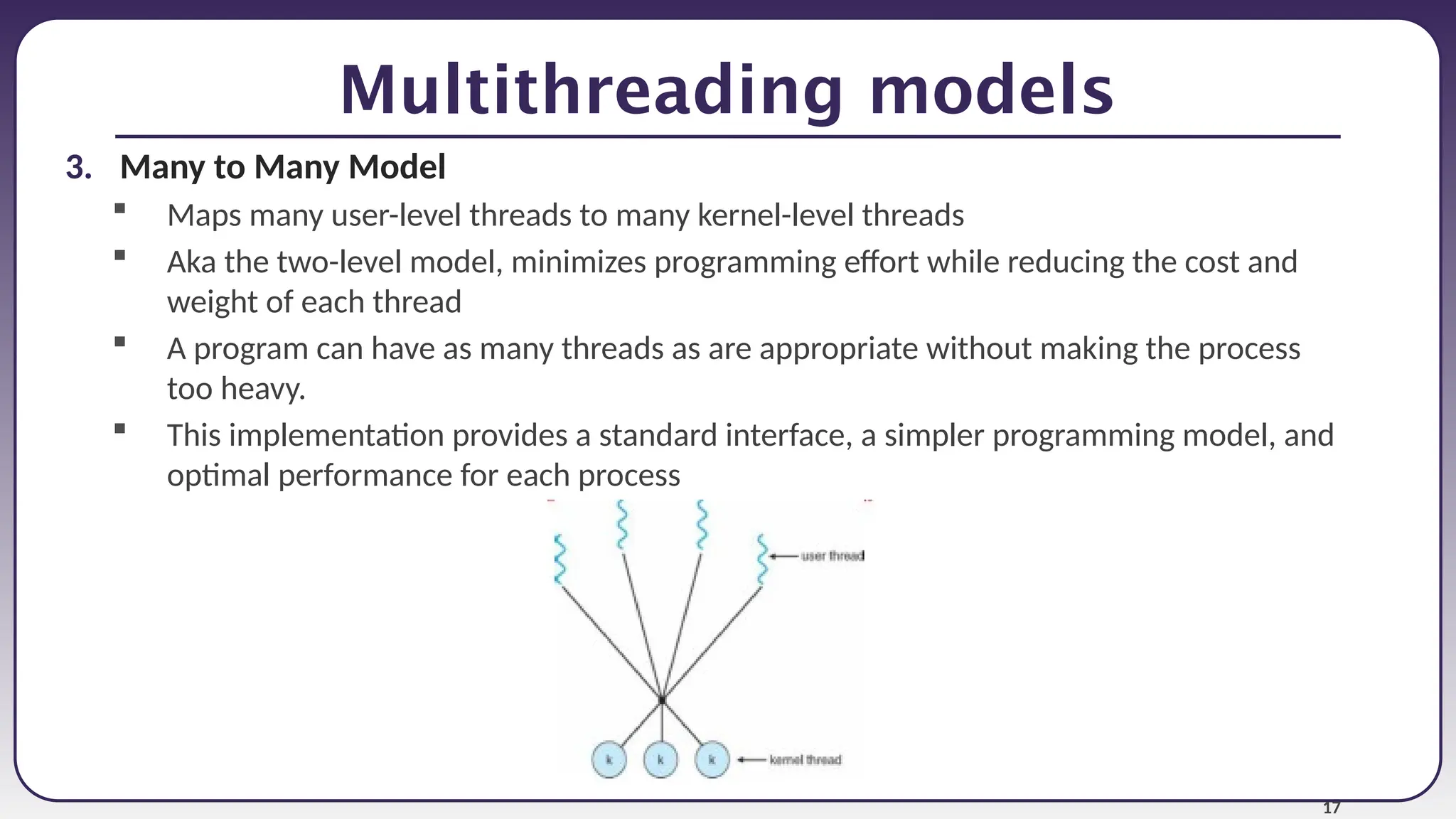 17
Multithreading models
3. Many to Many Model
 Maps many user-level threads to many kernel-level threads
 Aka the two-level model, minimizes programming effort while reducing the cost and
weight of each thread
 A program can have as many threads as are appropriate without making the process
too heavy.
 This implementation provides a standard interface, a simpler programming model, and
optimal performance for each process
 