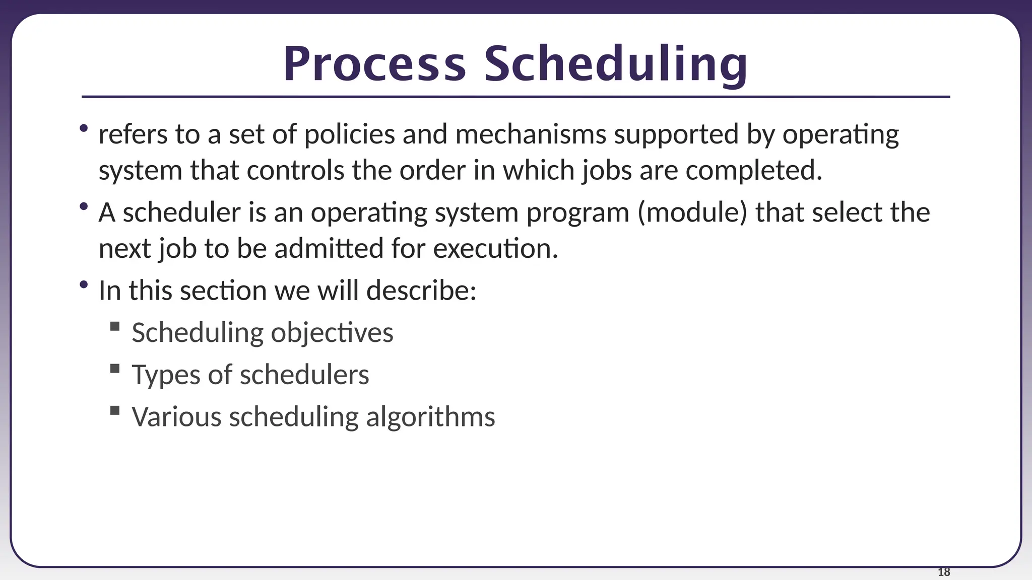 18
Process Scheduling
• refers to a set of policies and mechanisms supported by operating
system that controls the order in which jobs are completed.
• A scheduler is an operating system program (module) that select the
next job to be admitted for execution.
• In this section we will describe:
 Scheduling objectives
 Types of schedulers
 Various scheduling algorithms
 