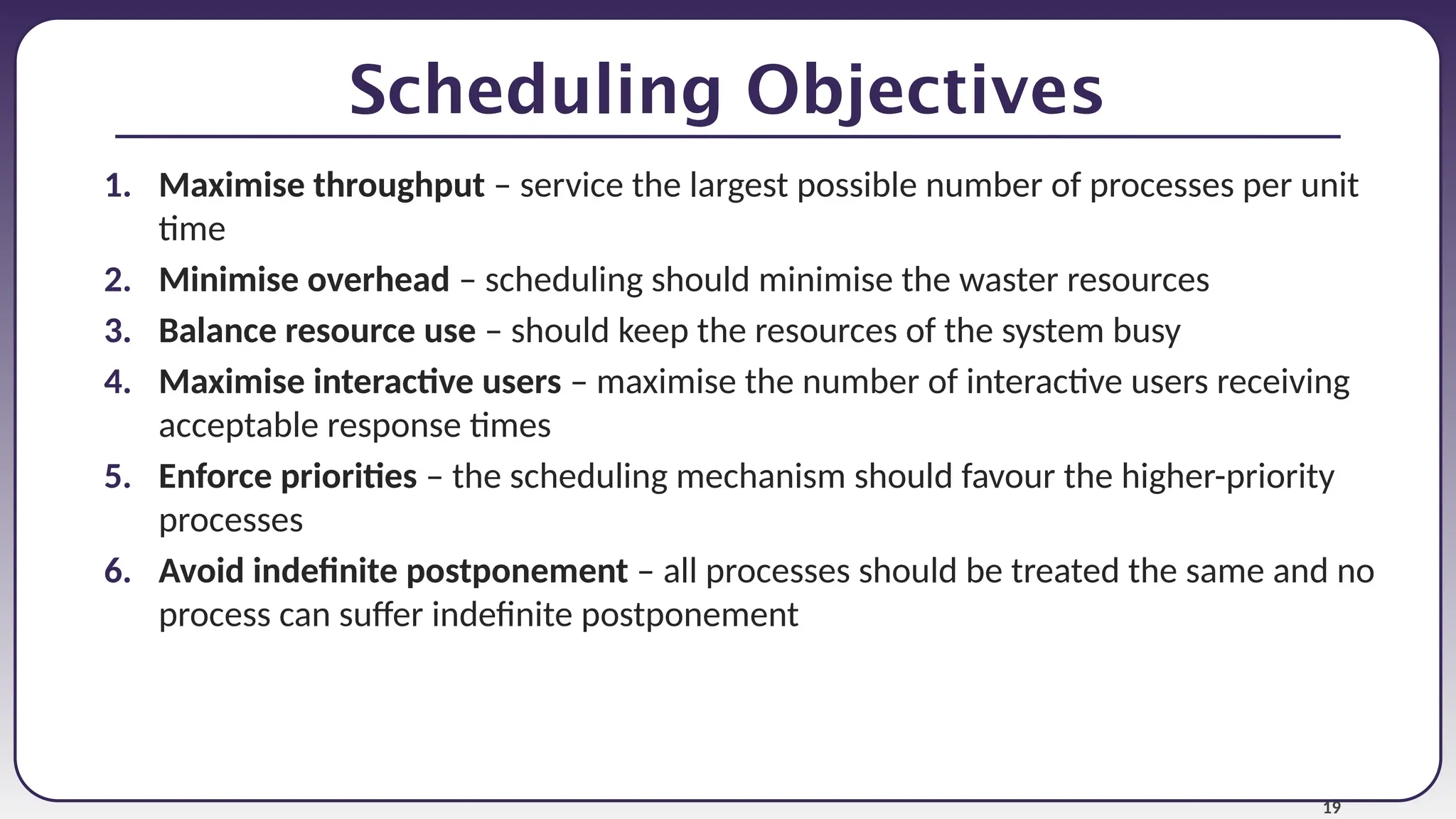 19
Scheduling Objectives
1. Maximise throughput – service the largest possible number of processes per unit
time
2. Minimise overhead – scheduling should minimise the waster resources
3. Balance resource use – should keep the resources of the system busy
4. Maximise interactive users – maximise the number of interactive users receiving
acceptable response times
5. Enforce priorities – the scheduling mechanism should favour the higher-priority
processes
6. Avoid indefinite postponement – all processes should be treated the same and no
process can suffer indefinite postponement
 