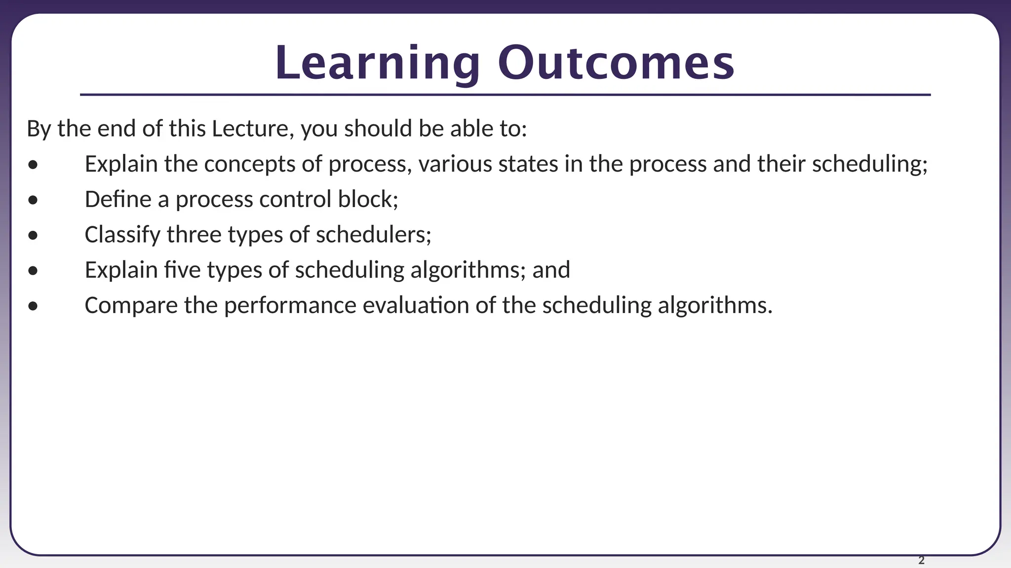 2
Learning Outcomes
By the end of this Lecture, you should be able to:
• Explain the concepts of process, various states in the process and their scheduling;
• Define a process control block;
• Classify three types of schedulers;
• Explain five types of scheduling algorithms; and
• Compare the performance evaluation of the scheduling algorithms.
 