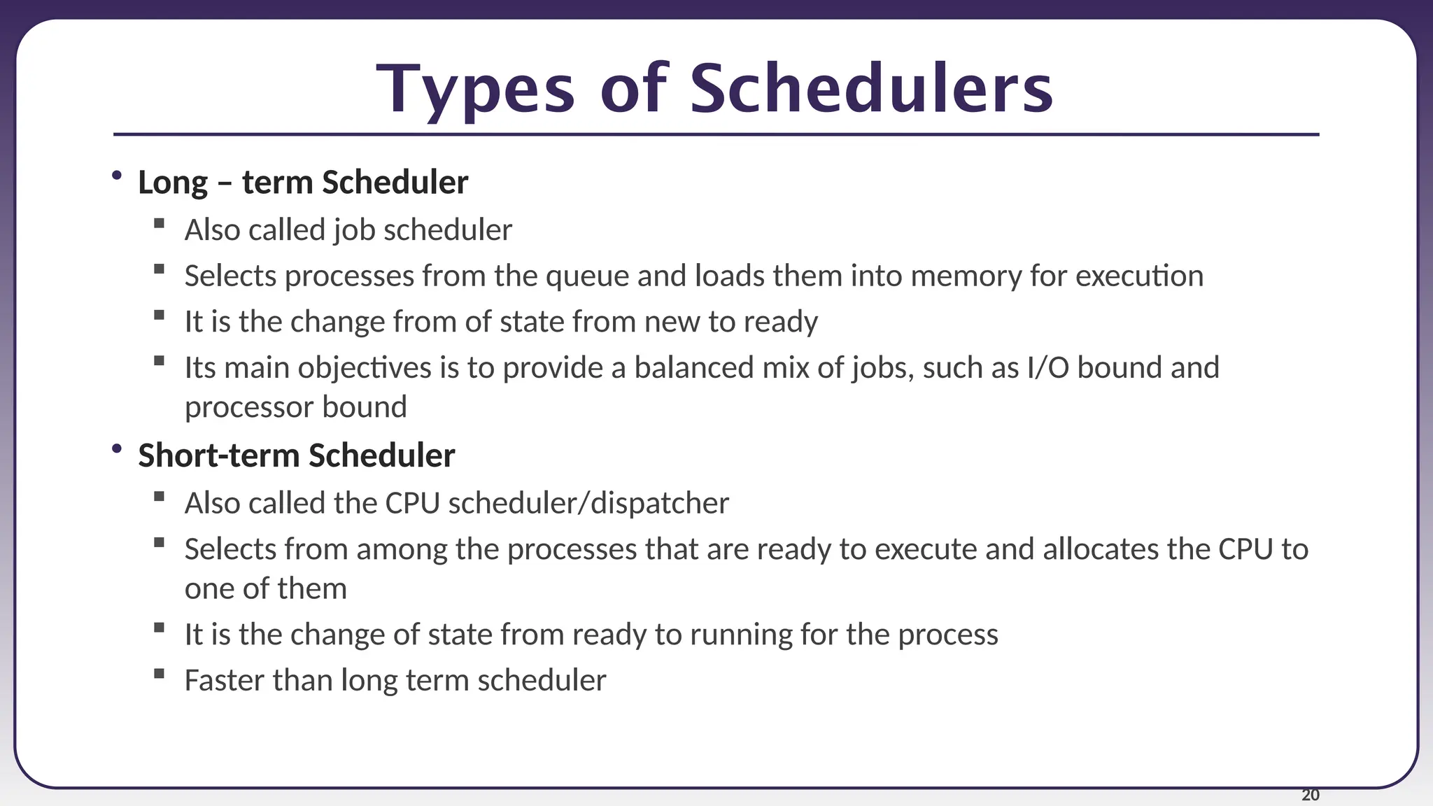 20
Types of Schedulers
• Long – term Scheduler
 Also called job scheduler
 Selects processes from the queue and loads them into memory for execution
 It is the change from of state from new to ready
 Its main objectives is to provide a balanced mix of jobs, such as I/O bound and
processor bound
• Short-term Scheduler
 Also called the CPU scheduler/dispatcher
 Selects from among the processes that are ready to execute and allocates the CPU to
one of them
 It is the change of state from ready to running for the process
 Faster than long term scheduler
 