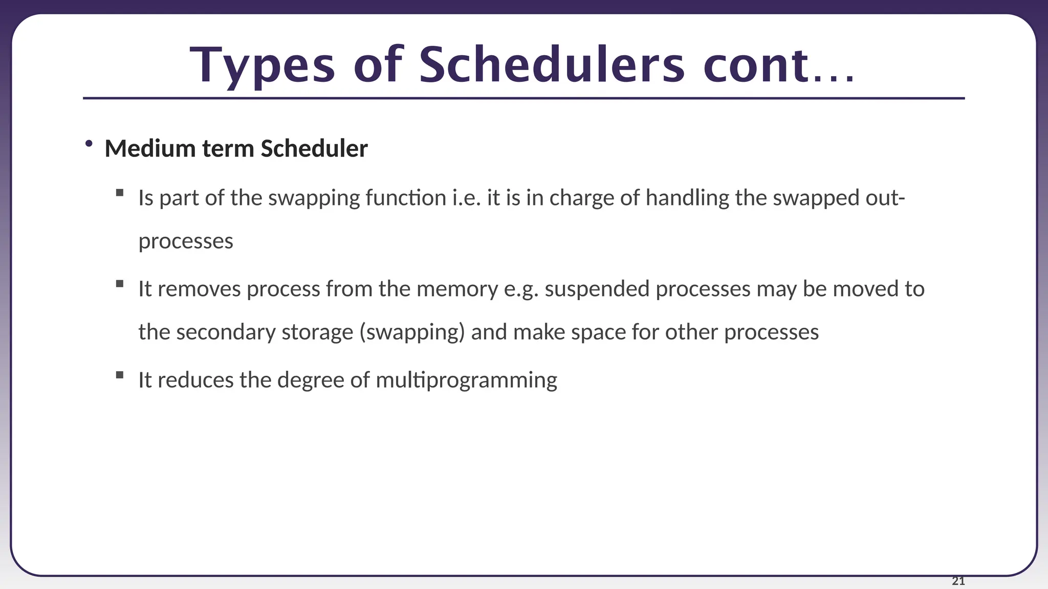 21
Types of Schedulers cont…
• Medium term Scheduler
 Is part of the swapping function i.e. it is in charge of handling the swapped out-
processes
 It removes process from the memory e.g. suspended processes may be moved to
the secondary storage (swapping) and make space for other processes
 It reduces the degree of multiprogramming
 