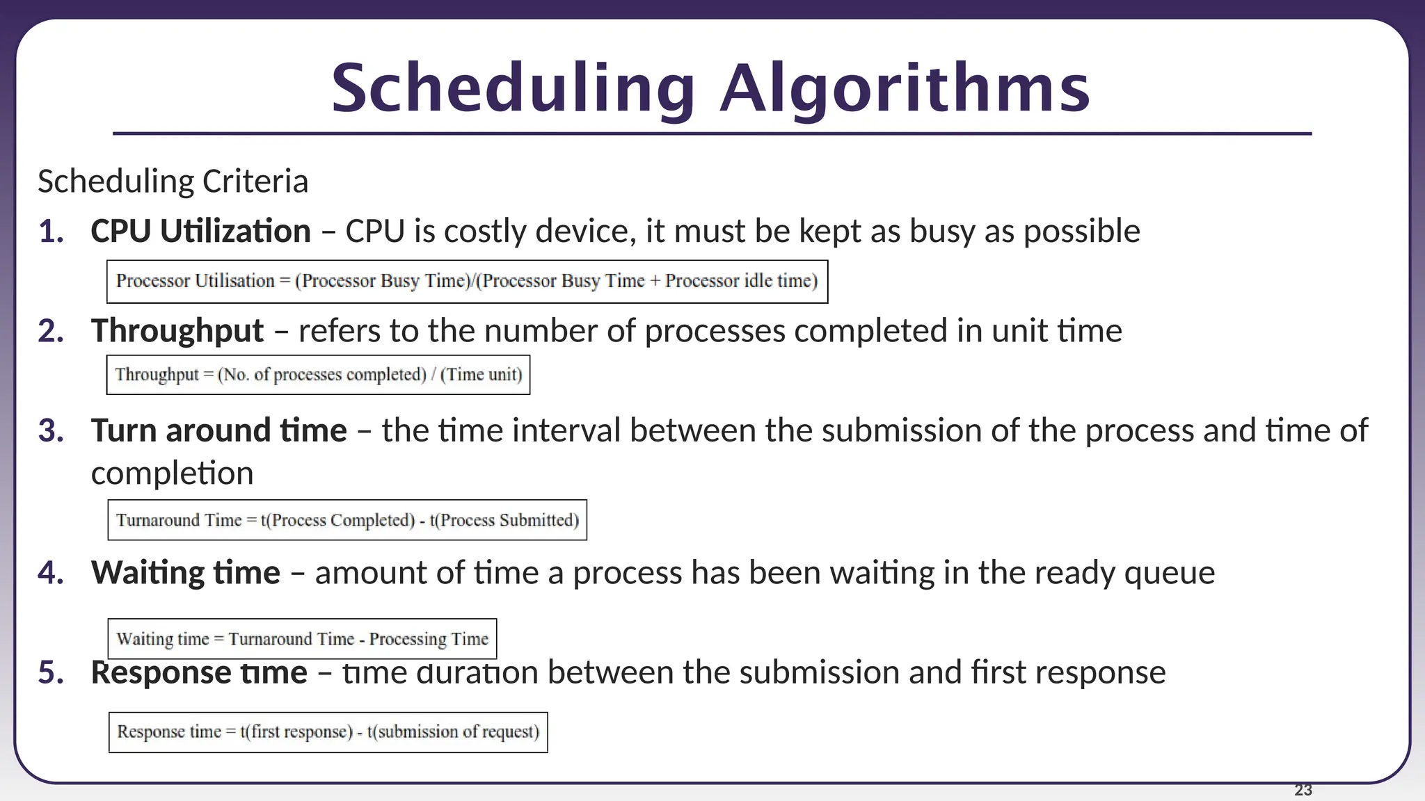 23
Scheduling Algorithms
Scheduling Criteria
1. CPU Utilization – CPU is costly device, it must be kept as busy as possible
2. Throughput – refers to the number of processes completed in unit time
3. Turn around time – the time interval between the submission of the process and time of
completion
4. Waiting time – amount of time a process has been waiting in the ready queue
5. Response time – time duration between the submission and first response
 