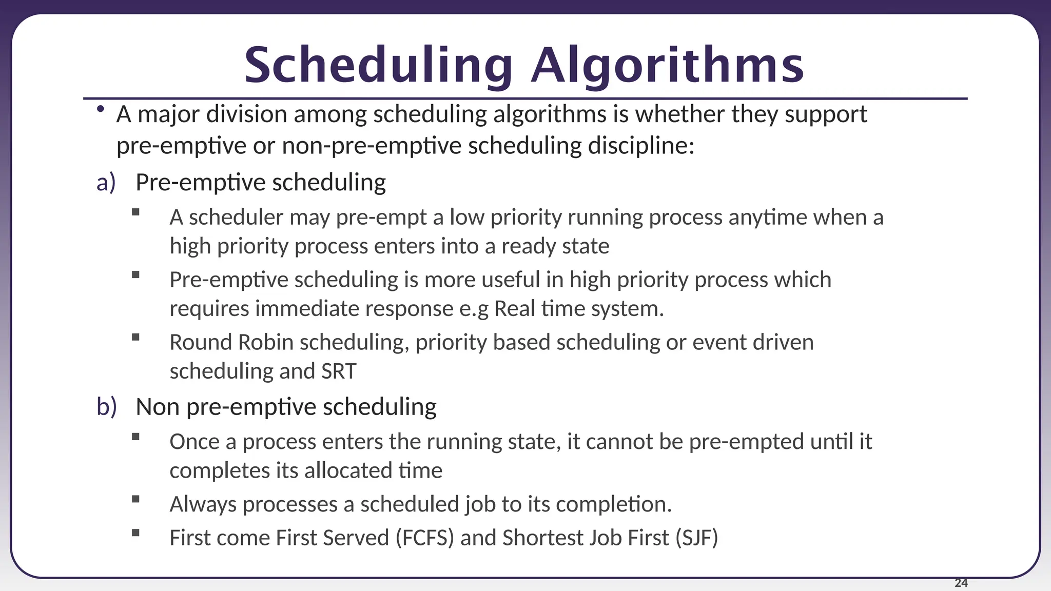 24
Scheduling Algorithms
• A major division among scheduling algorithms is whether they support
pre-emptive or non-pre-emptive scheduling discipline:
a) Pre-emptive scheduling
 A scheduler may pre-empt a low priority running process anytime when a
high priority process enters into a ready state
 Pre-emptive scheduling is more useful in high priority process which
requires immediate response e.g Real time system.
 Round Robin scheduling, priority based scheduling or event driven
scheduling and SRT
b) Non pre-emptive scheduling
 Once a process enters the running state, it cannot be pre-empted until it
completes its allocated time
 Always processes a scheduled job to its completion.
 First come First Served (FCFS) and Shortest Job First (SJF)
 