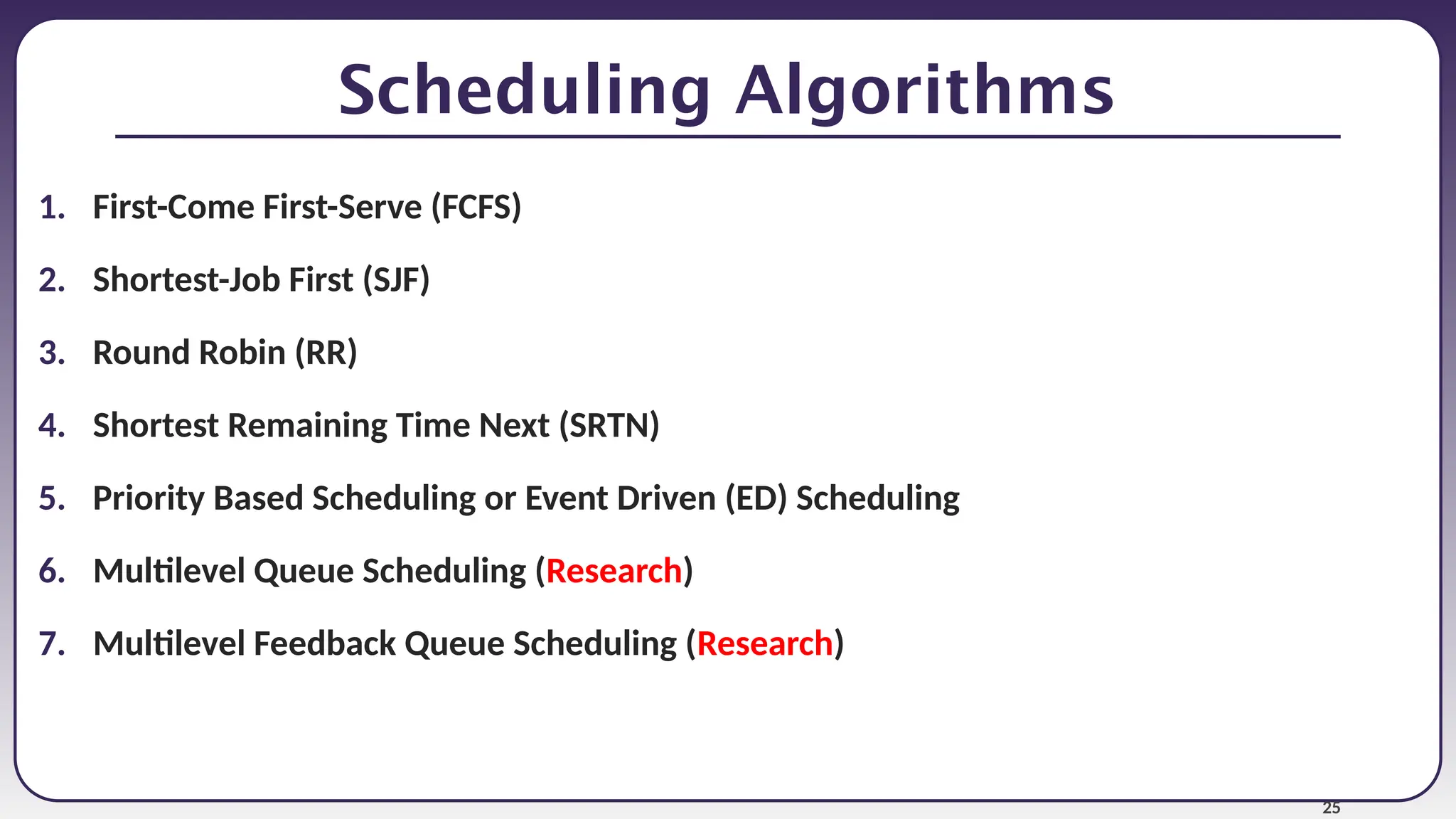 25
Scheduling Algorithms
1. First-Come First-Serve (FCFS)
2. Shortest-Job First (SJF)
3. Round Robin (RR)
4. Shortest Remaining Time Next (SRTN)
5. Priority Based Scheduling or Event Driven (ED) Scheduling
6. Multilevel Queue Scheduling (Research)
7. Multilevel Feedback Queue Scheduling (Research)
 