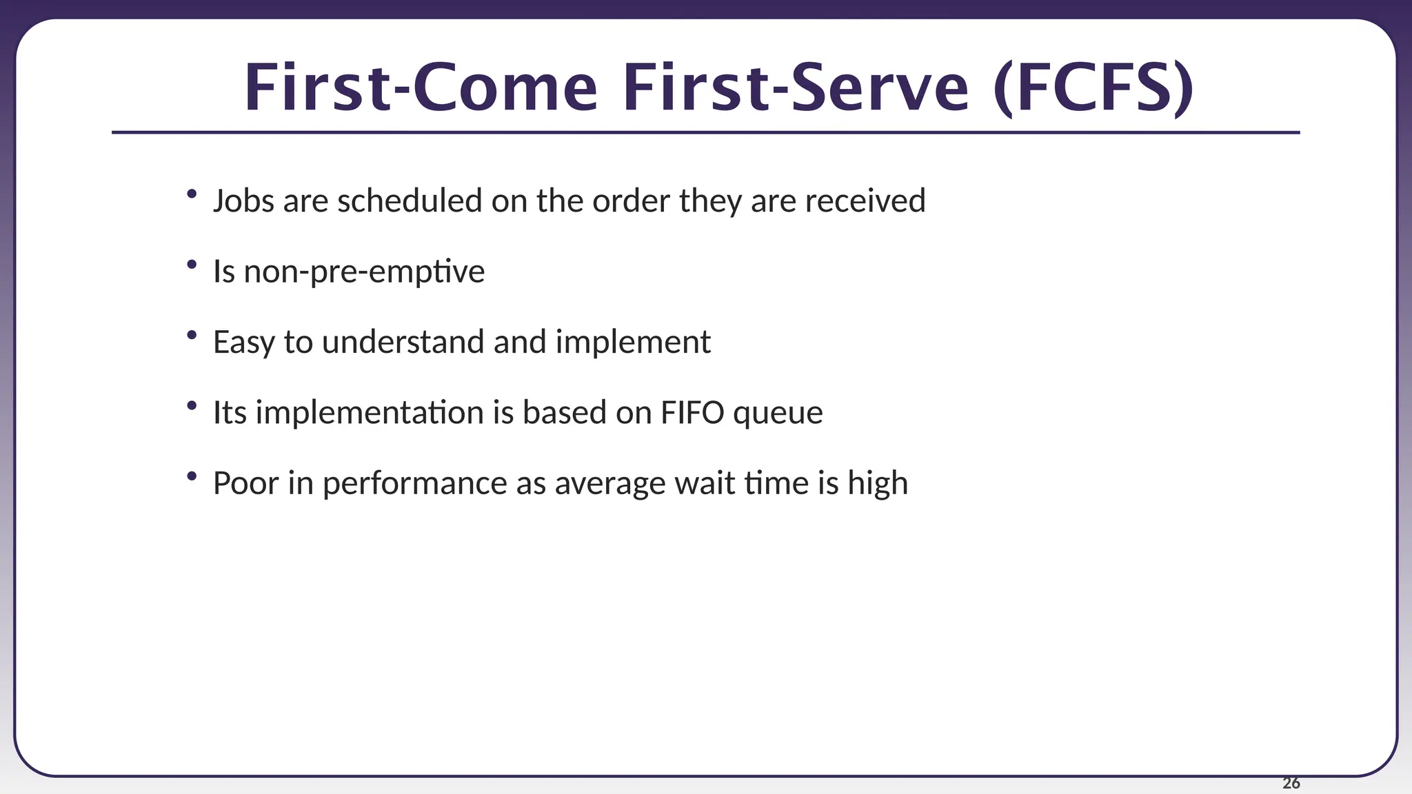 26
First-Come First-Serve (FCFS)
• Jobs are scheduled on the order they are received
• Is non-pre-emptive
• Easy to understand and implement
• Its implementation is based on FIFO queue
• Poor in performance as average wait time is high
 