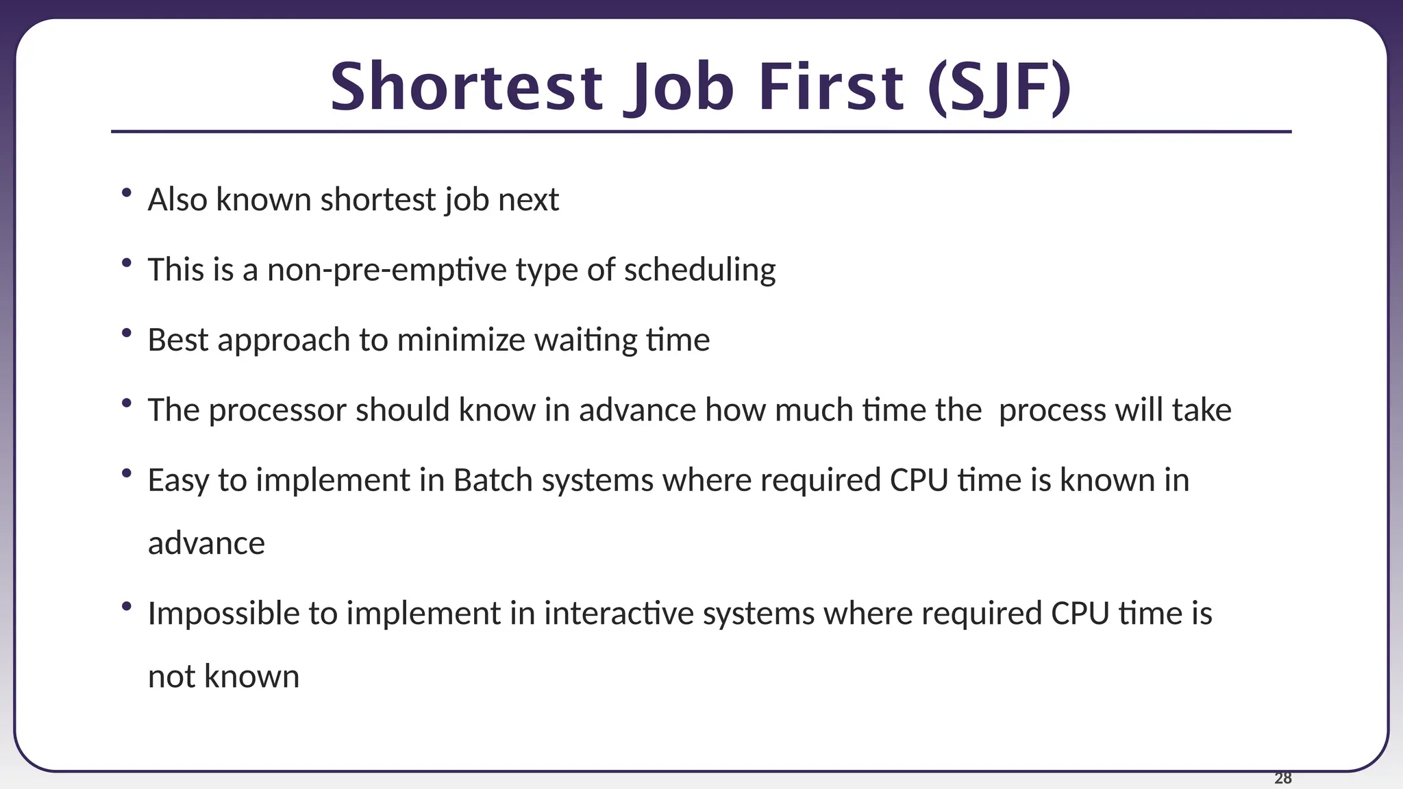 28
Shortest Job First (SJF)
• Also known shortest job next
• This is a non-pre-emptive type of scheduling
• Best approach to minimize waiting time
• The processor should know in advance how much time the process will take
• Easy to implement in Batch systems where required CPU time is known in
advance
• Impossible to implement in interactive systems where required CPU time is
not known
 