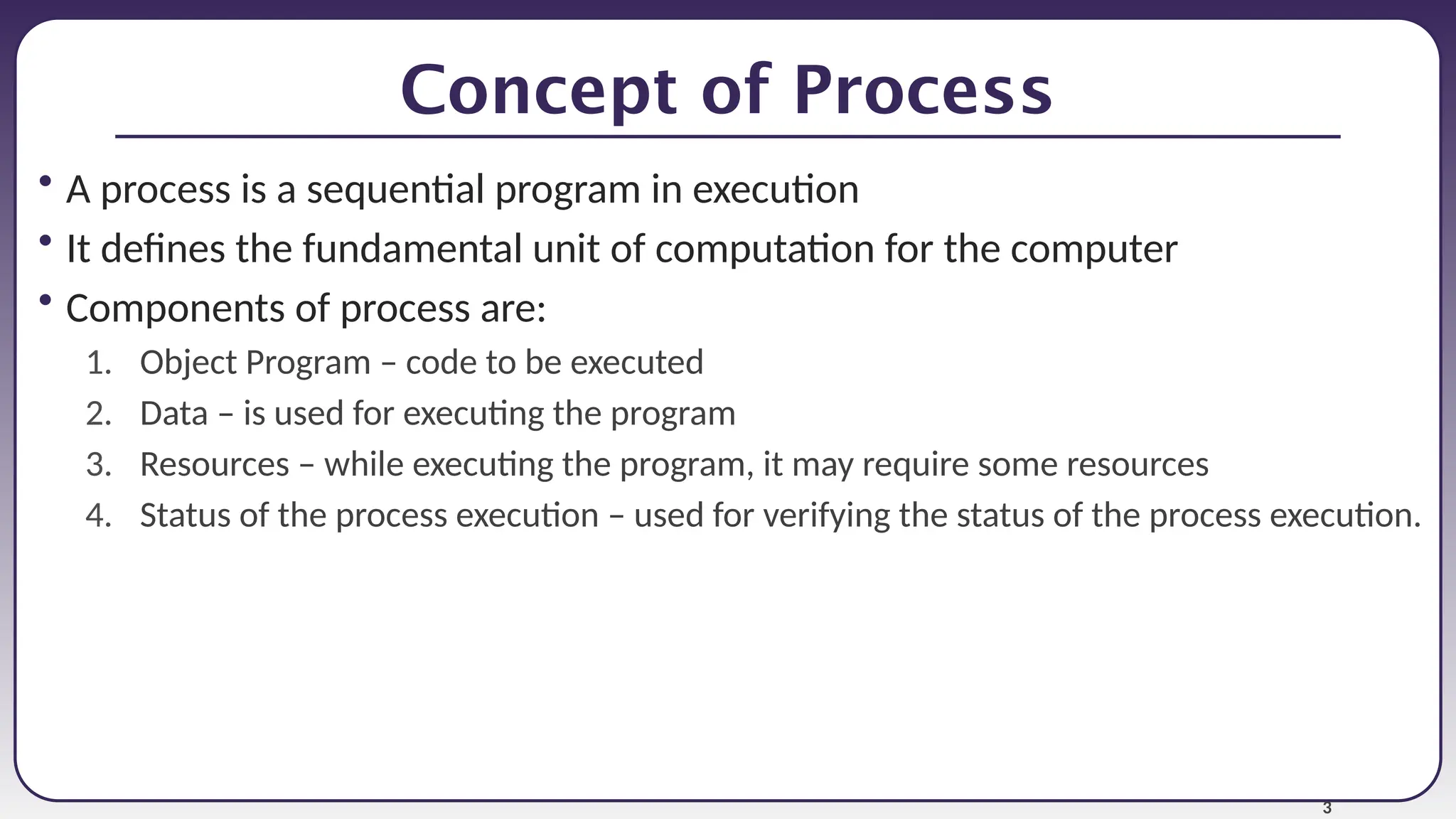 3
Concept of Process
• A process is a sequential program in execution
• It defines the fundamental unit of computation for the computer
• Components of process are:
1. Object Program – code to be executed
2. Data – is used for executing the program
3. Resources – while executing the program, it may require some resources
4. Status of the process execution – used for verifying the status of the process execution.
 