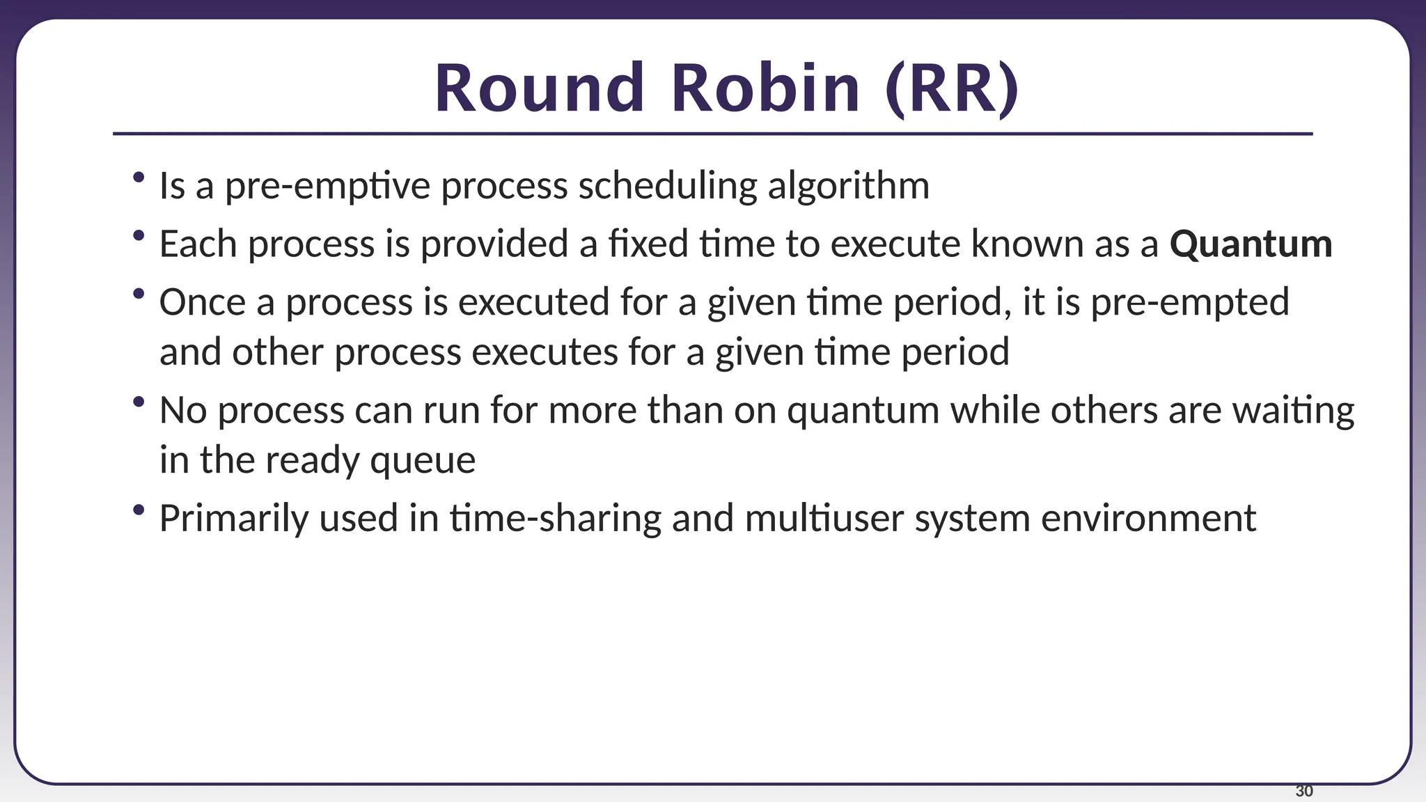 30
Round Robin (RR)
• Is a pre-emptive process scheduling algorithm
• Each process is provided a fixed time to execute known as a Quantum
• Once a process is executed for a given time period, it is pre-empted
and other process executes for a given time period
• No process can run for more than on quantum while others are waiting
in the ready queue
• Primarily used in time-sharing and multiuser system environment
 