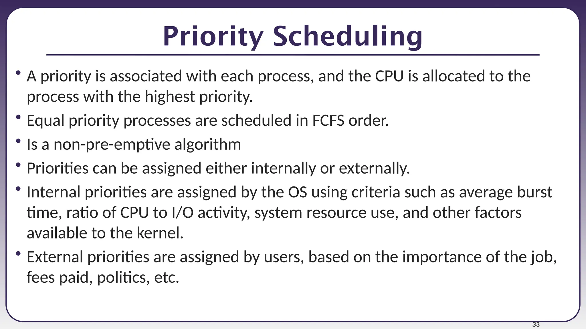 33
Priority Scheduling
• A priority is associated with each process, and the CPU is allocated to the
process with the highest priority.
• Equal priority processes are scheduled in FCFS order.
• Is a non-pre-emptive algorithm
• Priorities can be assigned either internally or externally.
• Internal priorities are assigned by the OS using criteria such as average burst
time, ratio of CPU to I/O activity, system resource use, and other factors
available to the kernel.
• External priorities are assigned by users, based on the importance of the job,
fees paid, politics, etc.
 