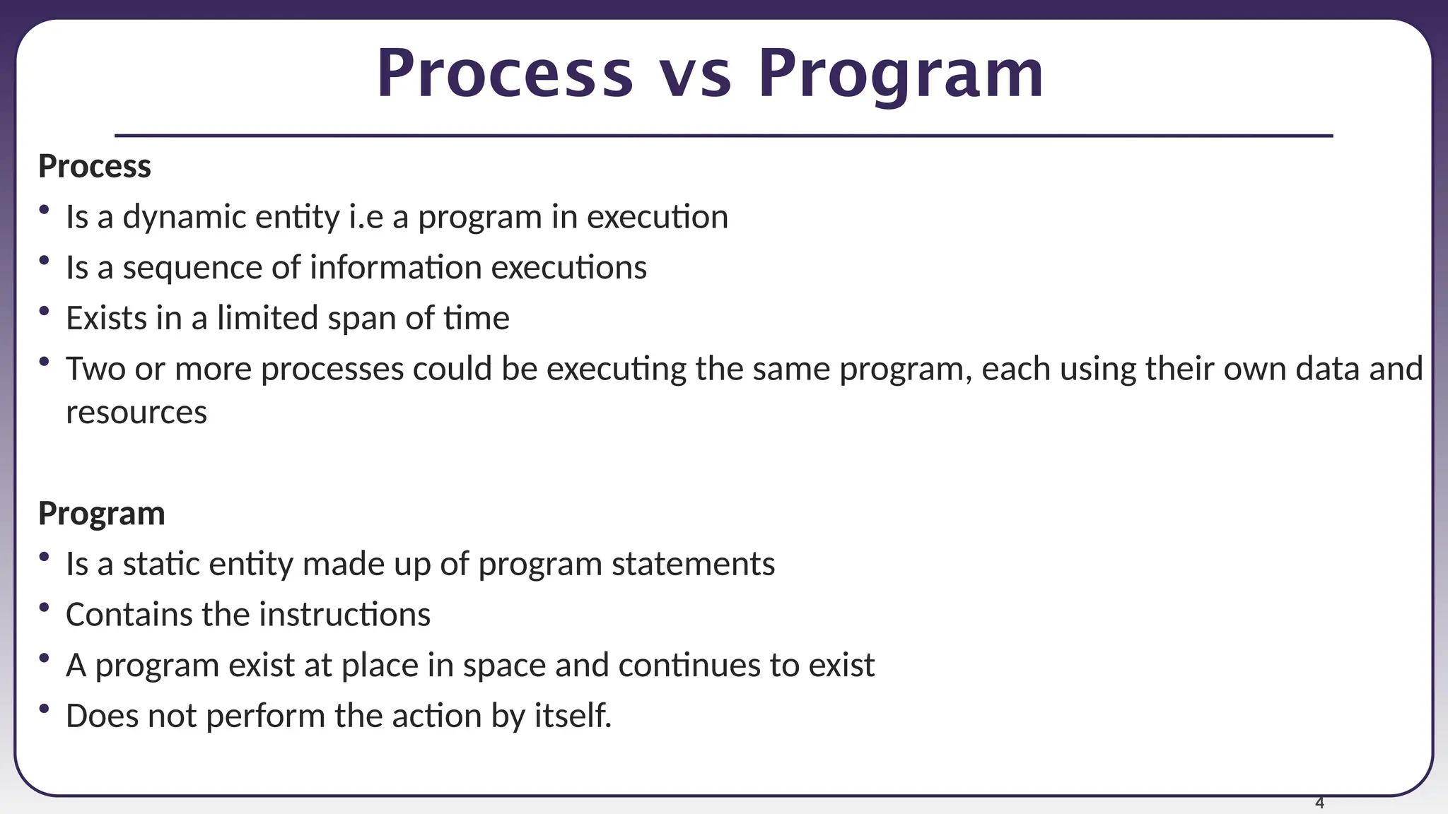 4
Process vs Program
Process
• Is a dynamic entity i.e a program in execution
• Is a sequence of information executions
• Exists in a limited span of time
• Two or more processes could be executing the same program, each using their own data and
resources
Program
• Is a static entity made up of program statements
• Contains the instructions
• A program exist at place in space and continues to exist
• Does not perform the action by itself.
 