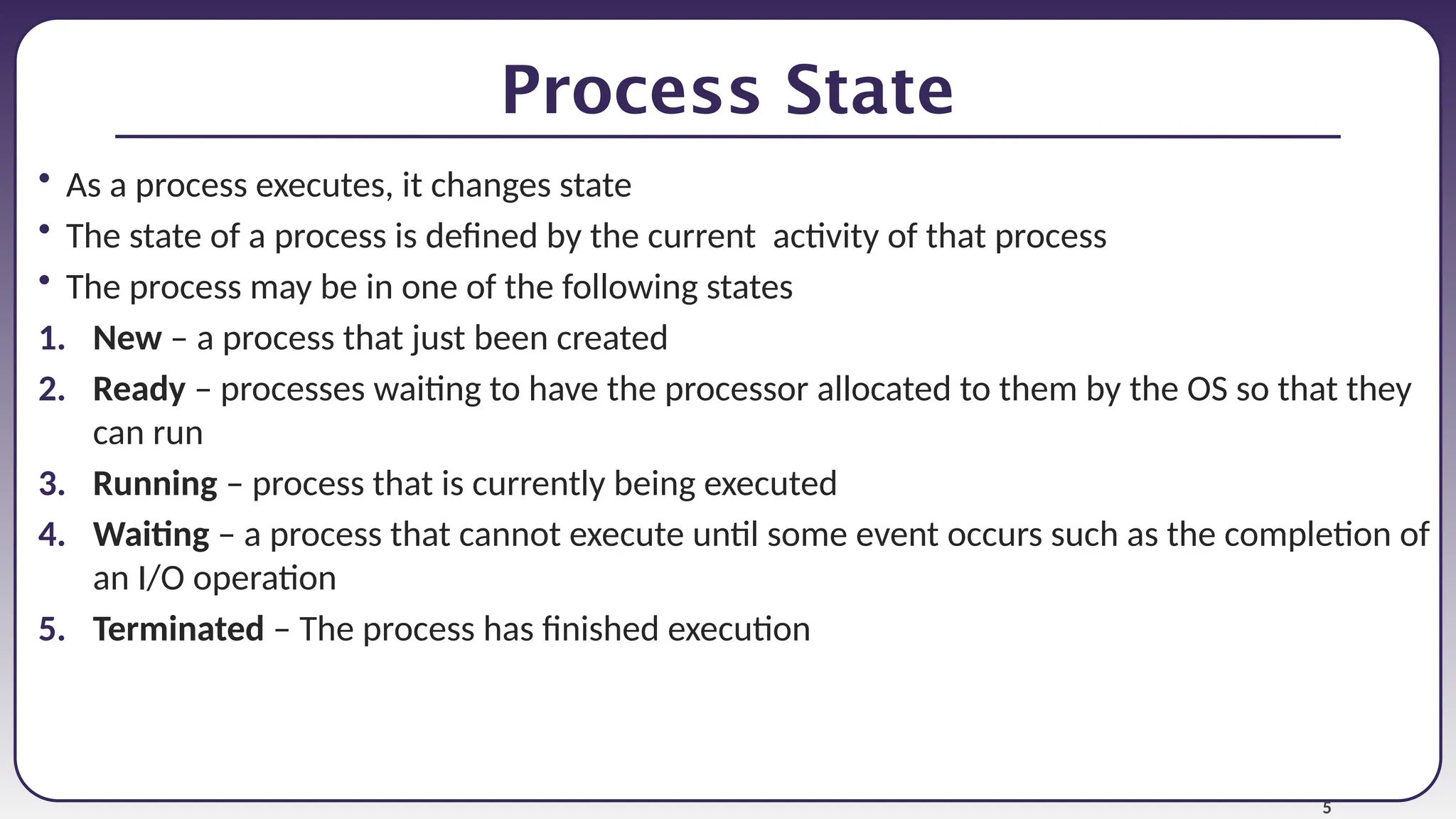 5
Process State
• As a process executes, it changes state
• The state of a process is defined by the current activity of that process
• The process may be in one of the following states
1. New – a process that just been created
2. Ready – processes waiting to have the processor allocated to them by the OS so that they
can run
3. Running – process that is currently being executed
4. Waiting – a process that cannot execute until some event occurs such as the completion of
an I/O operation
5. Terminated – The process has finished execution
 