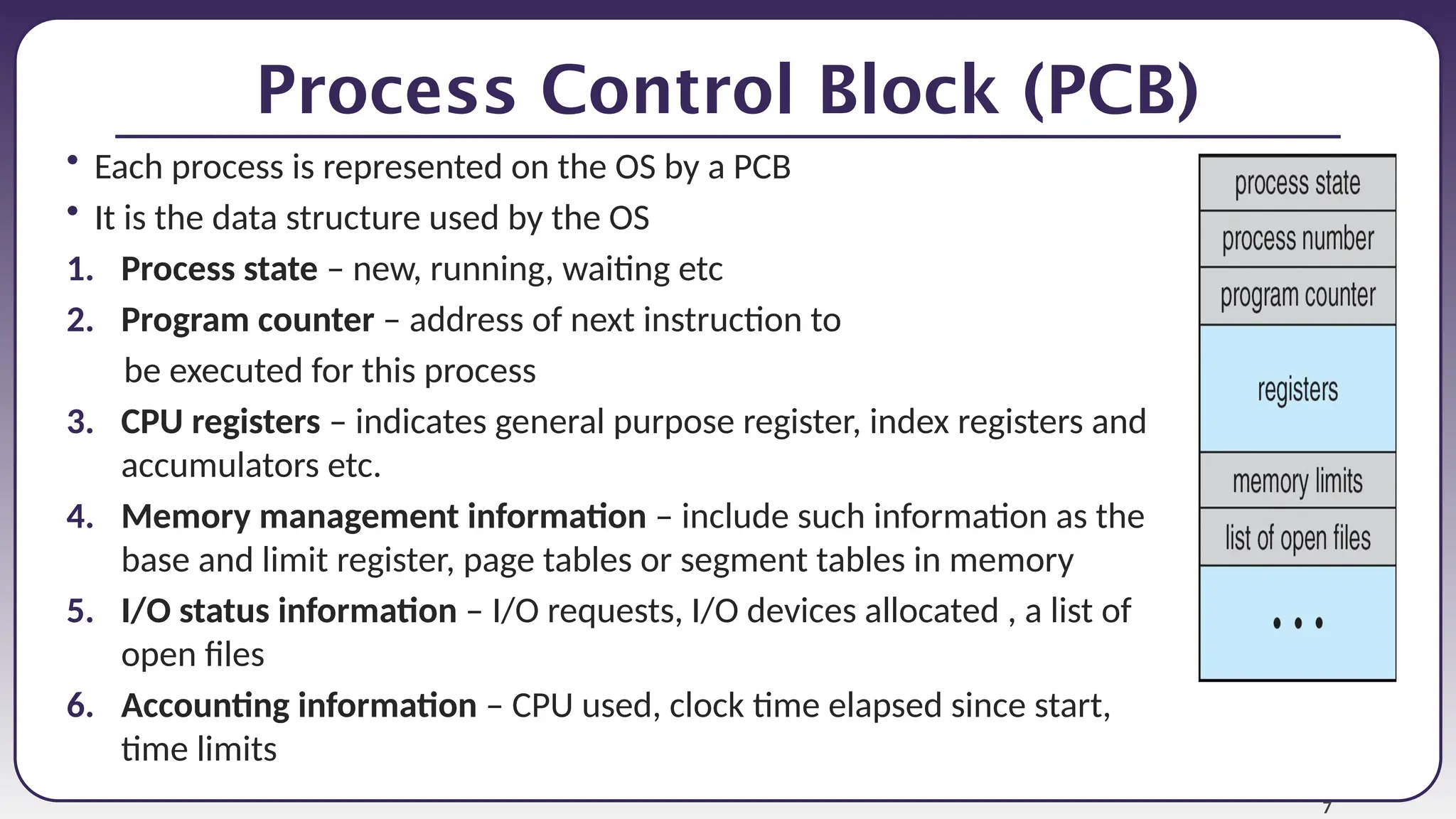 7
Process Control Block (PCB)
• Each process is represented on the OS by a PCB
• It is the data structure used by the OS
1. Process state – new, running, waiting etc
2. Program counter – address of next instruction to
be executed for this process
3. CPU registers – indicates general purpose register, index registers and
accumulators etc.
4. Memory management information – include such information as the
base and limit register, page tables or segment tables in memory
5. I/O status information – I/O requests, I/O devices allocated , a list of
open files
6. Accounting information – CPU used, clock time elapsed since start,
time limits
 