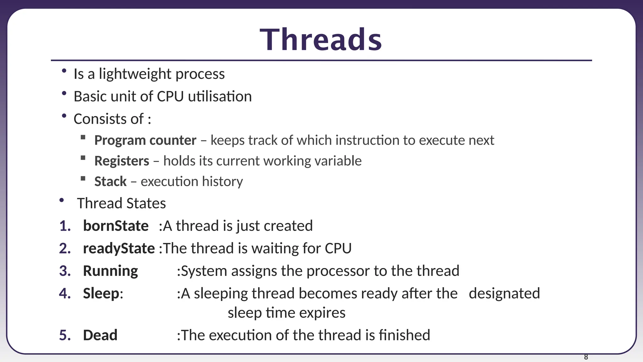 8
Threads
• Is a lightweight process
• Basic unit of CPU utilisation
• Consists of :
 Program counter – keeps track of which instruction to execute next
 Registers – holds its current working variable
 Stack – execution history
• Thread States
1. bornState :A thread is just created
2. readyState :The thread is waiting for CPU
3. Running :System assigns the processor to the thread
4. Sleep: :A sleeping thread becomes ready after the designated
sleep time expires
5. Dead :The execution of the thread is finished
 
