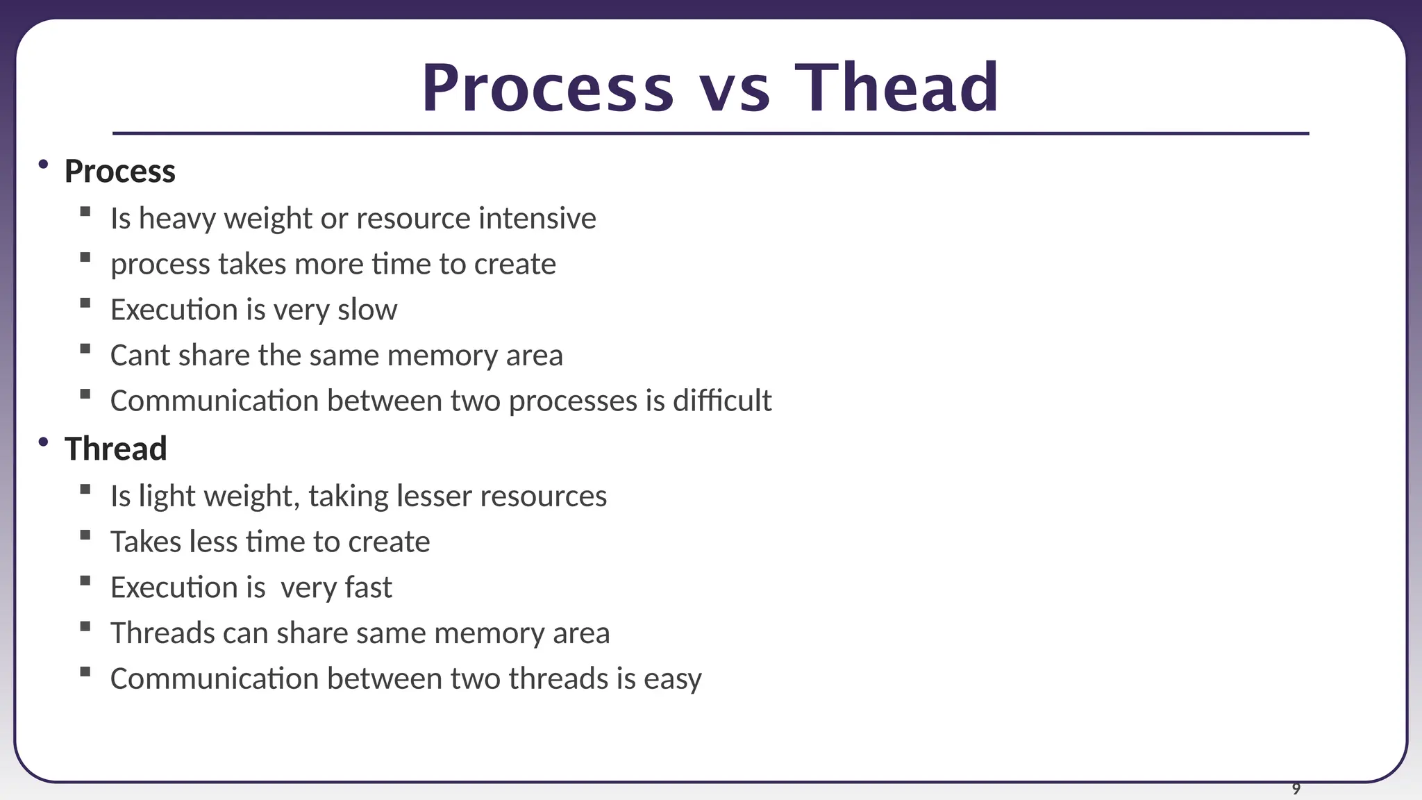 9
Process vs Thead
• Process
 Is heavy weight or resource intensive
 process takes more time to create
 Execution is very slow
 Cant share the same memory area
 Communication between two processes is difficult
• Thread
 Is light weight, taking lesser resources
 Takes less time to create
 Execution is very fast
 Threads can share same memory area
 Communication between two threads is easy
 