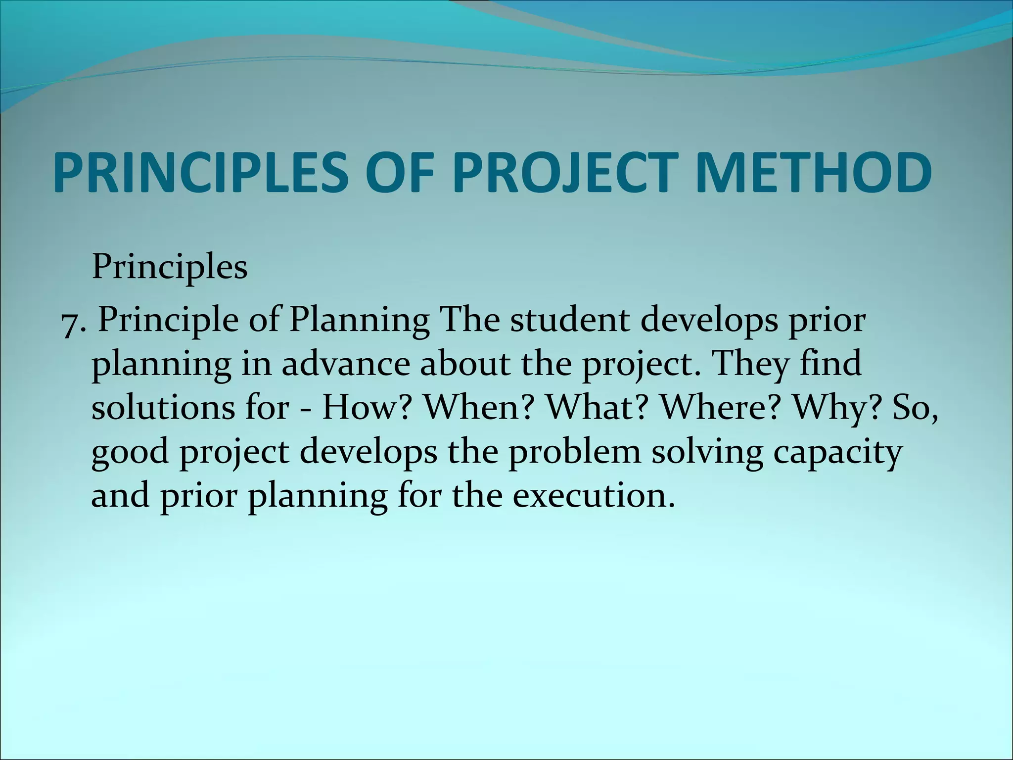 PRINCIPLES OF PROJECT METHOD 
Principles 
7. Principle of Planning The student develops prior 
planning in advance about the project. They find 
solutions for - How? When? What? Where? Why? So, 
good project develops the problem solving capacity 
and prior planning for the execution. 
