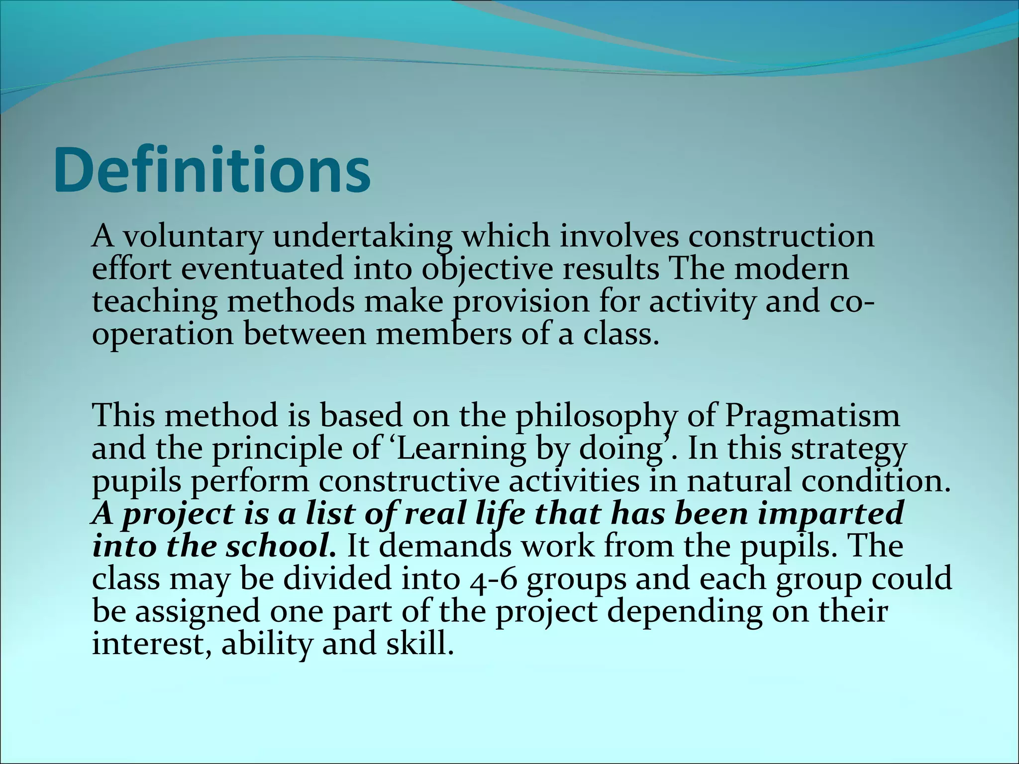 Definitions 
A voluntary undertaking which involves construction 
effort eventuated into objective results The modern 
teaching methods make provision for activity and co-operation 
between members of a class. 
This method is based on the philosophy of Pragmatism 
and the principle of ‘Learning by doing’. In this strategy 
pupils perform constructive activities in natural condition. 
A project is a list of real life that has been imparted 
into the school. It demands work from the pupils. The 
class may be divided into 4-6 groups and each group could 
be assigned one part of the project depending on their 
interest, ability and skill. 
 