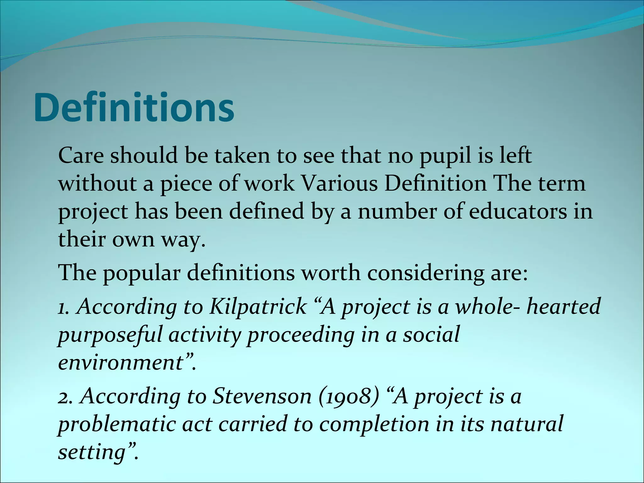 Definitions 
Care should be taken to see that no pupil is left 
without a piece of work Various Definition The term 
project has been defined by a number of educators in 
their own way. 
The popular definitions worth considering are: 
1. According to Kilpatrick “A project is a whole- hearted 
purposeful activity proceeding in a social 
environment”. 
2. According to Stevenson (1908) “A project is a 
problematic act carried to completion in its natural 
setting”. 
 