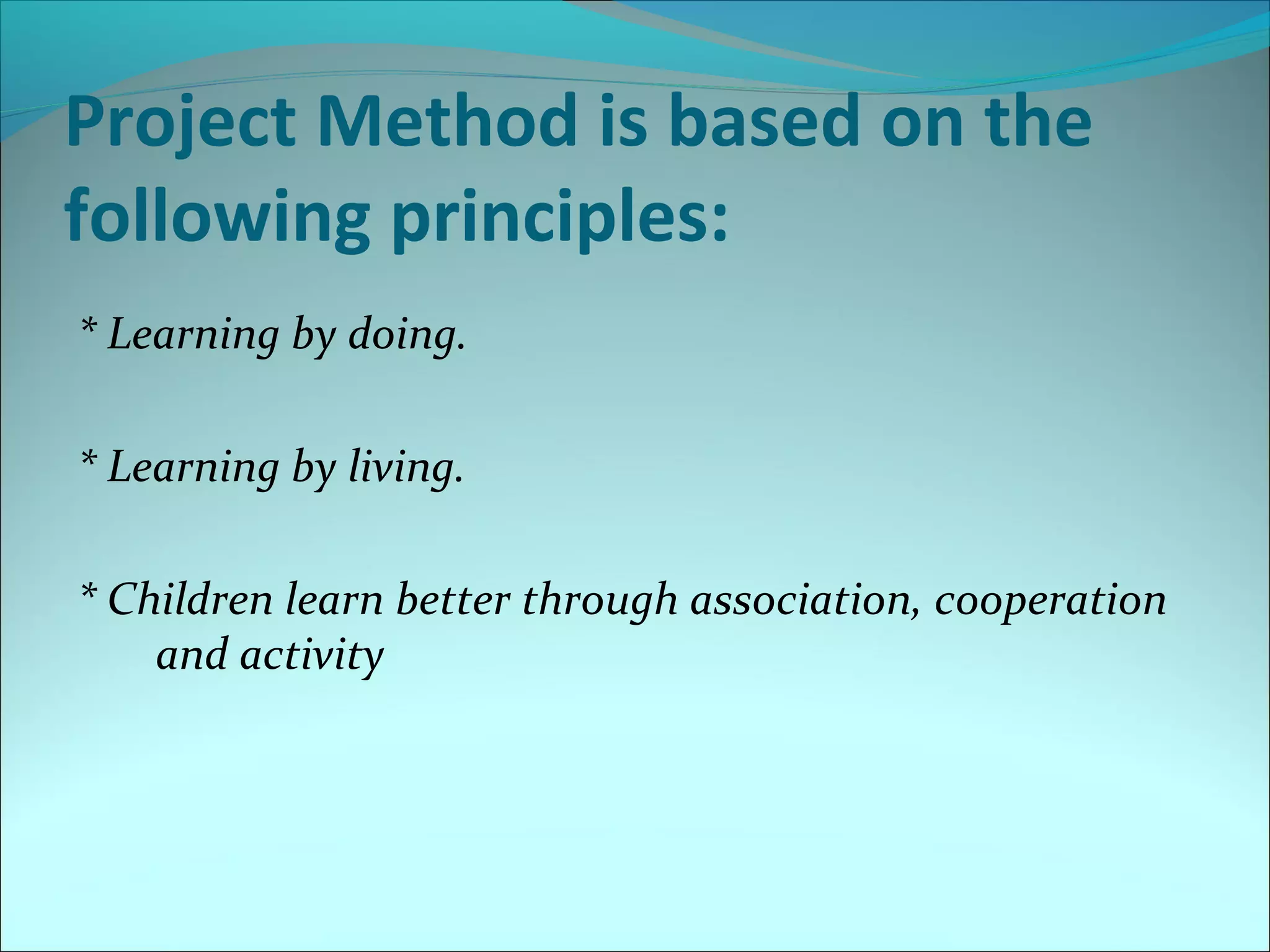 Project Method is based on the 
following principles: 
* Learning by doing. 
* Learning by living. 
* Children learn better through association, cooperation 
and activity 
 