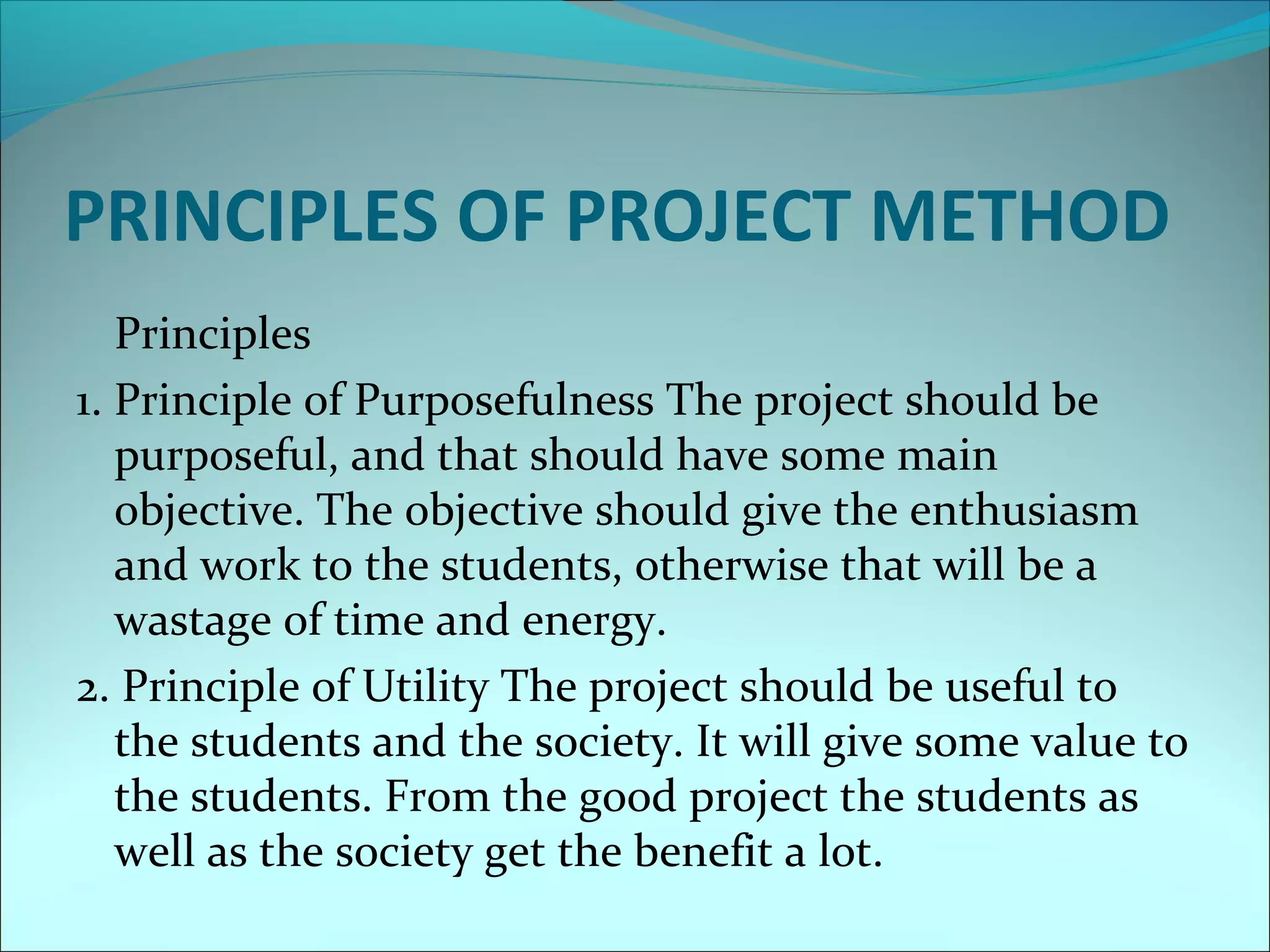 PRINCIPLES OF PROJECT METHOD 
Principles 
1. Principle of Purposefulness The project should be 
purposeful, and that should have some main 
objective. The objective should give the enthusiasm 
and work to the students, otherwise that will be a 
wastage of time and energy. 
2. Principle of Utility The project should be useful to 
the students and the society. It will give some value to 
the students. From the good project the students as 
well as the society get the benefit a lot. 
 