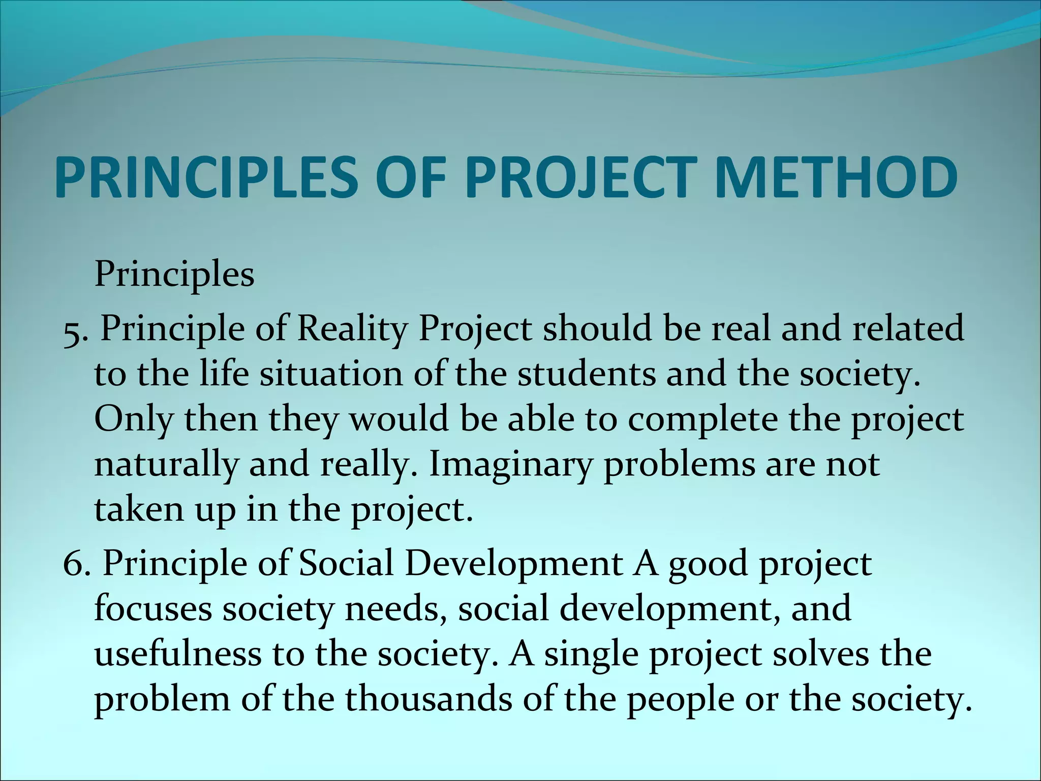 PRINCIPLES OF PROJECT METHOD 
Principles 
5. Principle of Reality Project should be real and related 
to the life situation of the students and the society. 
Only then they would be able to complete the project 
naturally and really. Imaginary problems are not 
taken up in the project. 
6. Principle of Social Development A good project 
focuses society needs, social development, and 
usefulness to the society. A single project solves the 
problem of the thousands of the people or the society. 
 
