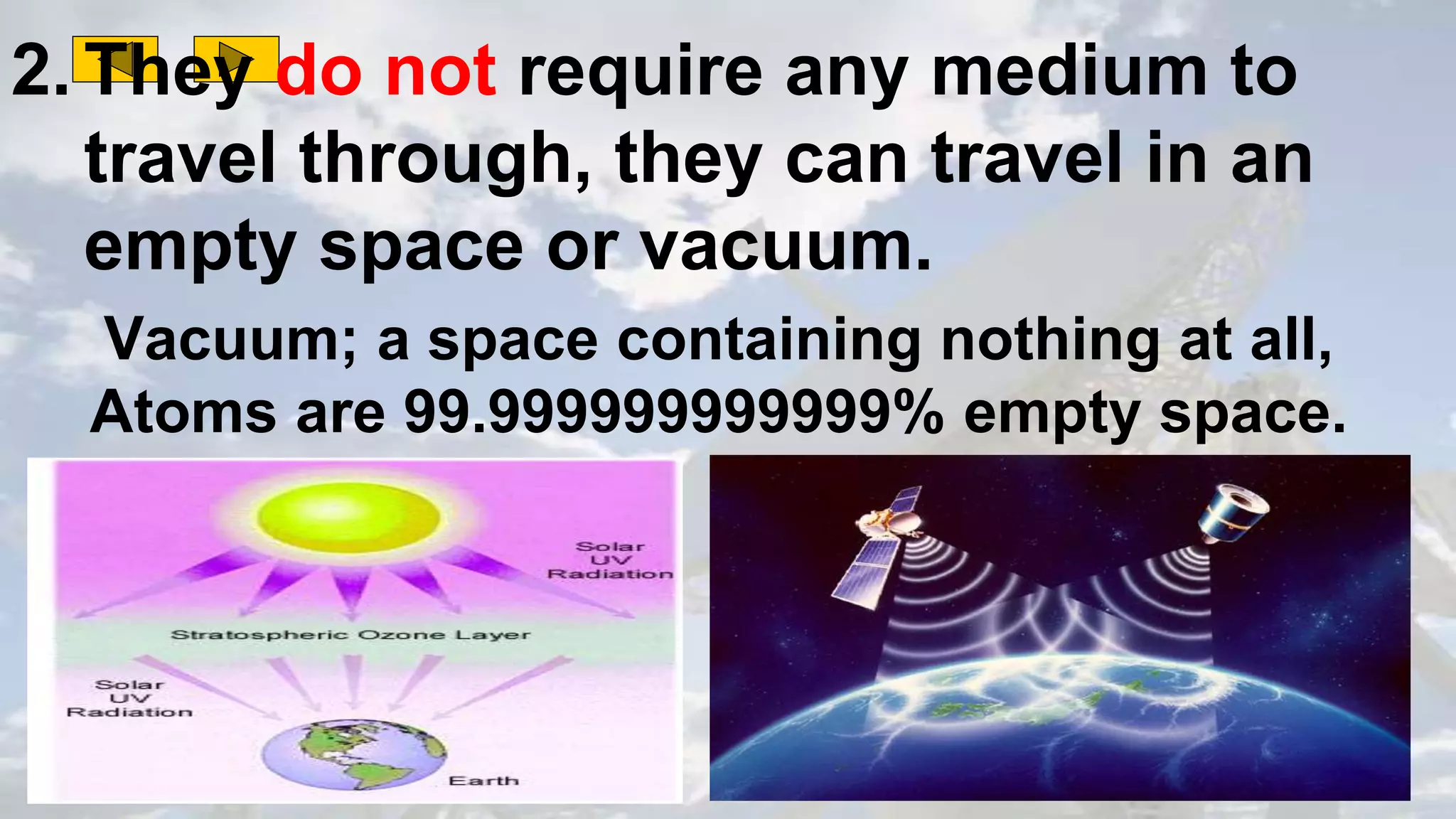 2. They do not require any medium to
travel through, they can travel in an
empty space or vacuum.
Vacuum; a space containing nothing at all,
Atoms are 99.999999999999% empty space.
 