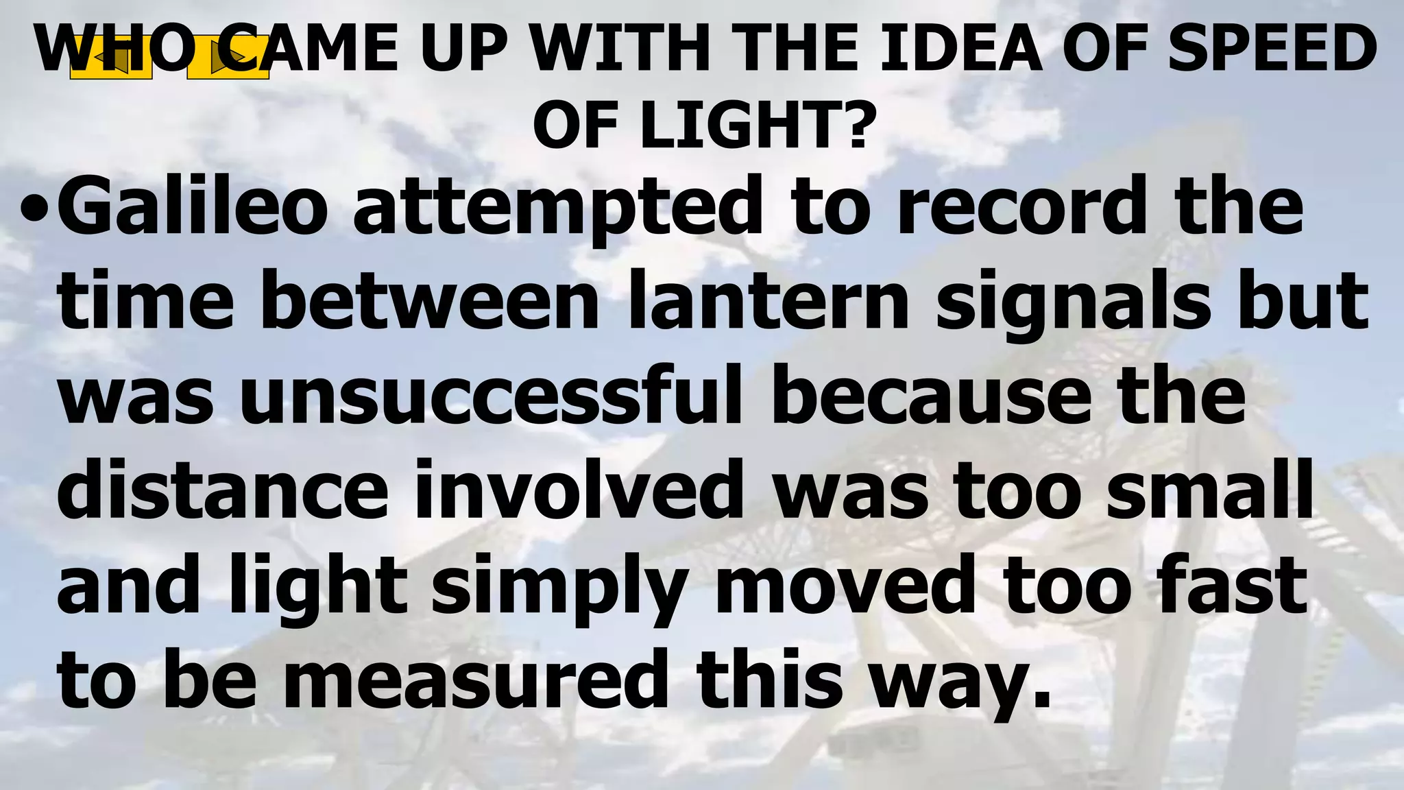 WHO CAME UP WITH THE IDEA OF SPEED
OF LIGHT?
•Galileo attempted to record the
time between lantern signals but
was unsuccessful because the
distance involved was too small
and light simply moved too fast
to be measured this way.
 