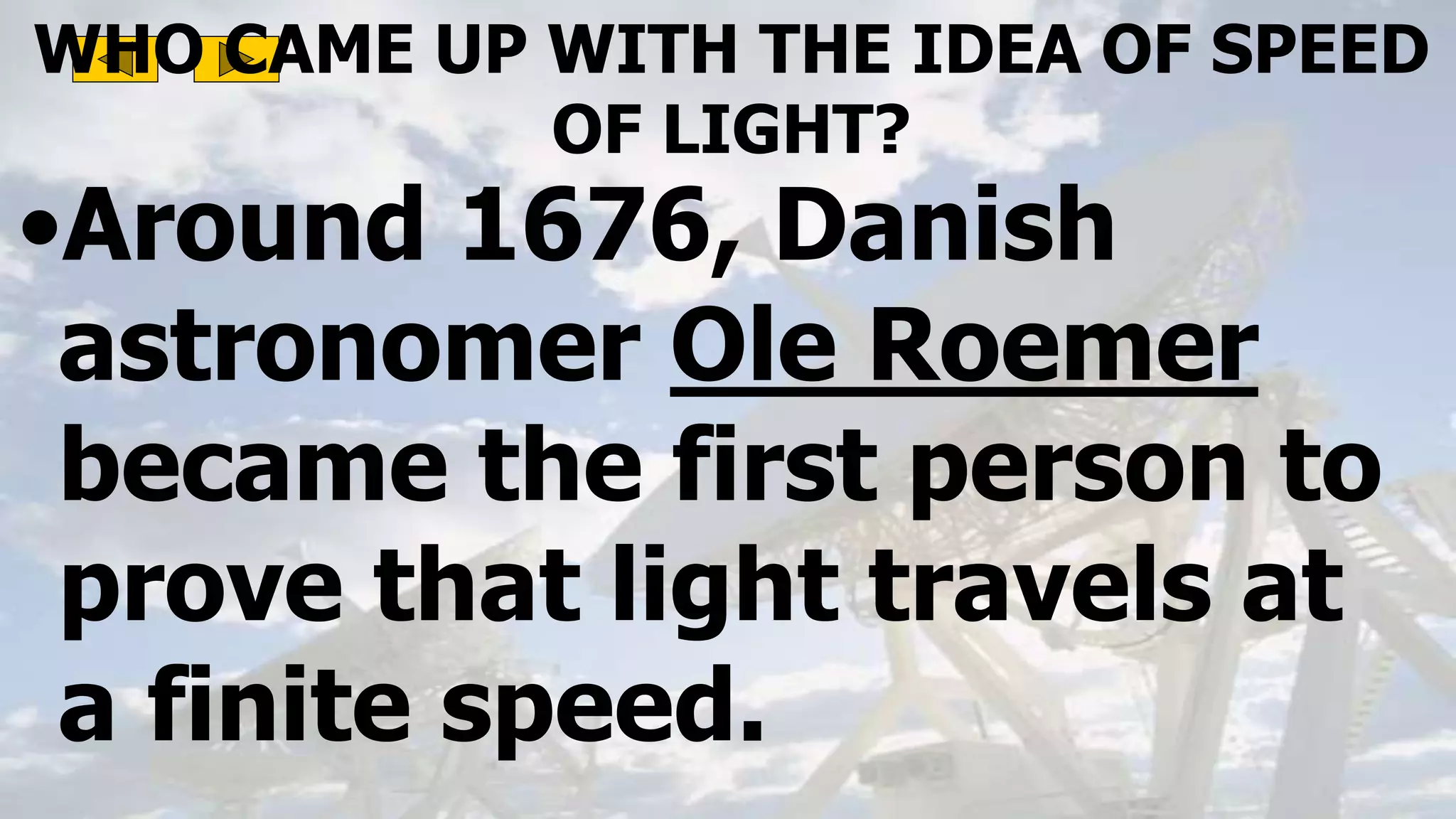 WHO CAME UP WITH THE IDEA OF SPEED
OF LIGHT?
•Around 1676, Danish
astronomer Ole Roemer
became the first person to
prove that light travels at
a finite speed.
 