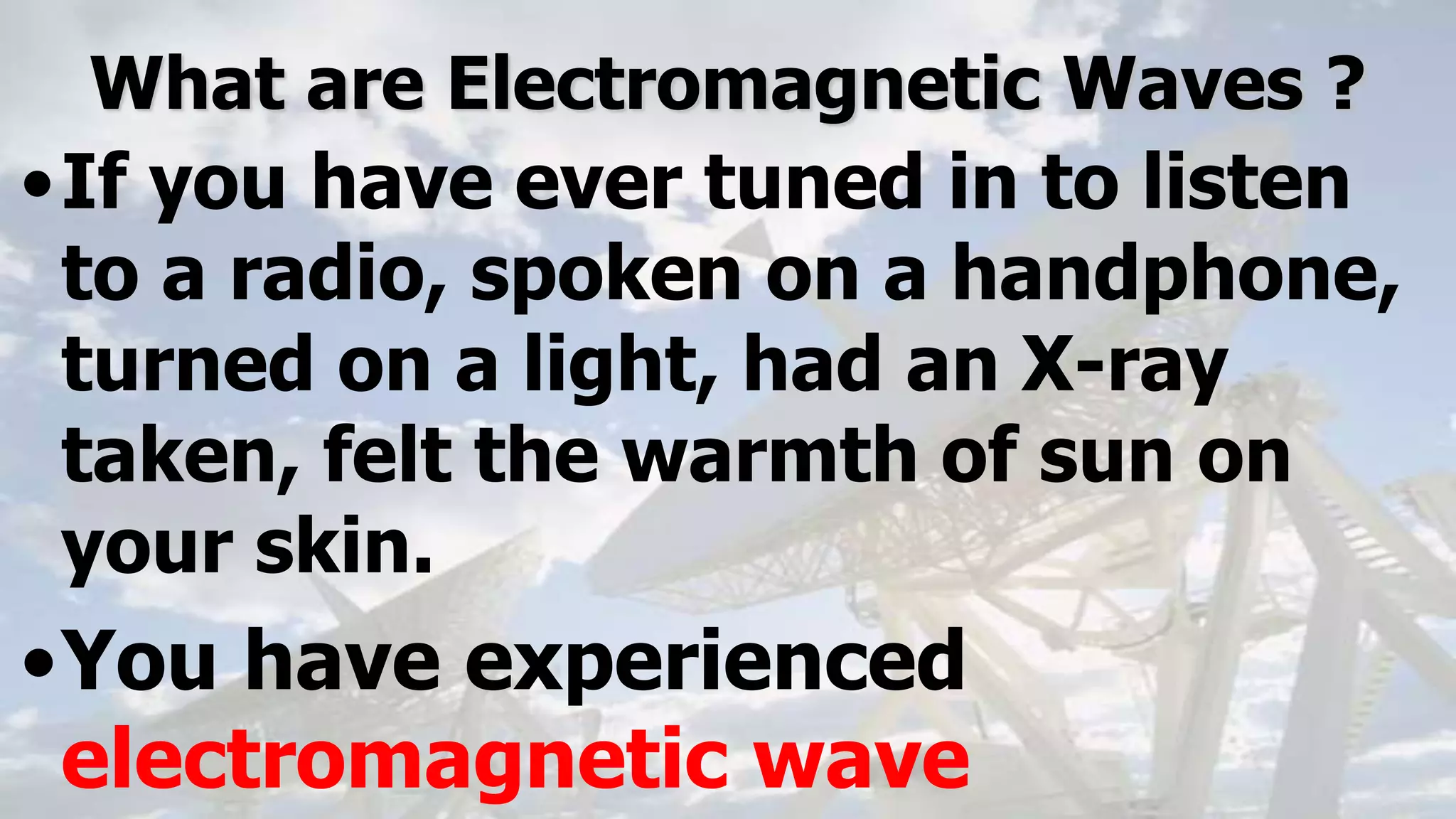 What are Electromagnetic Waves ?
•If you have ever tuned in to listen
to a radio, spoken on a handphone,
turned on a light, had an X-ray
taken, felt the warmth of sun on
your skin.
•You have experienced
electromagnetic wave
 